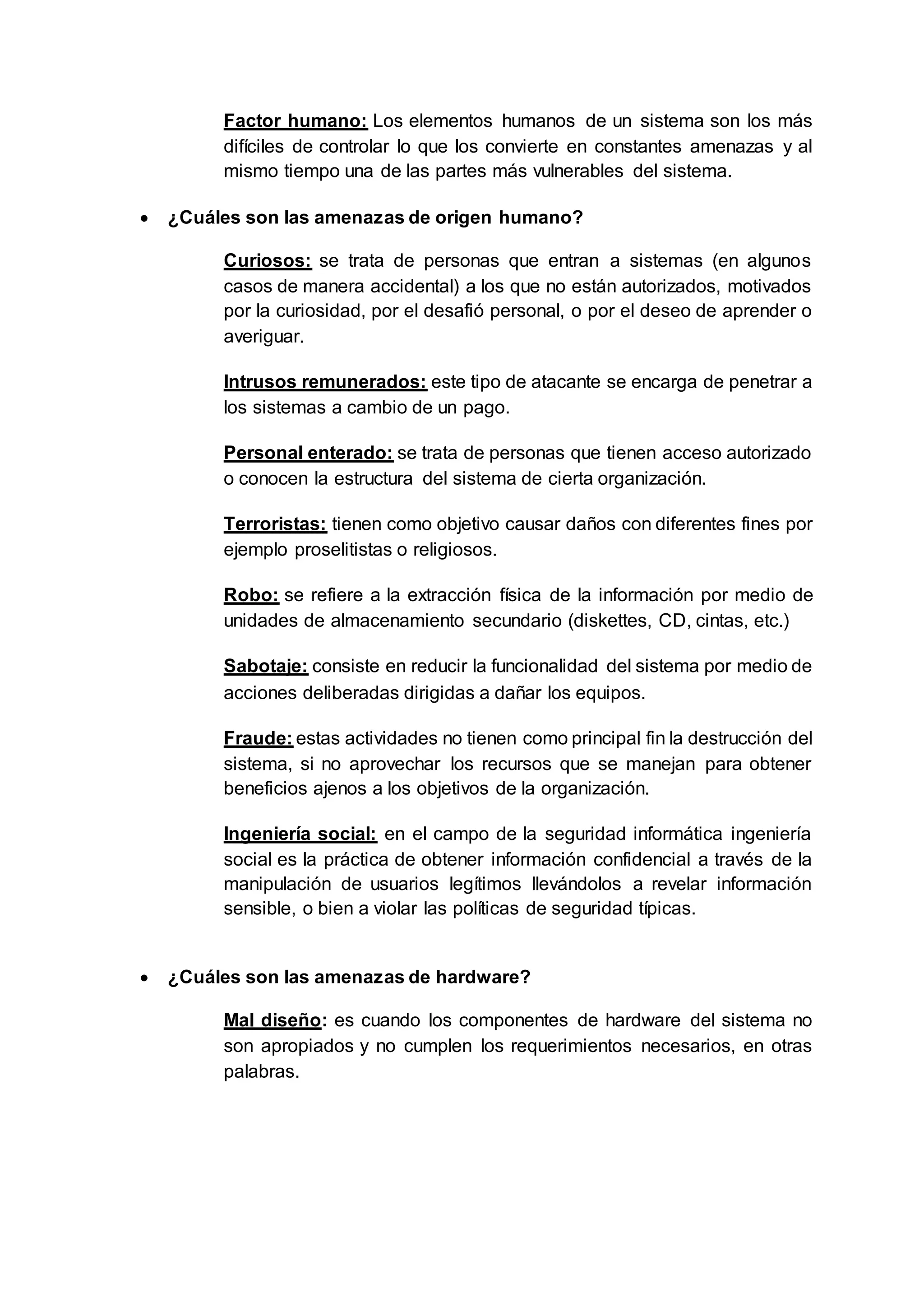 Factor humano: Los elementos humanos de un sistema son los más
difíciles de controlar lo que los convierte en constantes amenazas y al
mismo tiempo una de las partes más vulnerables del sistema.
 ¿Cuáles son las amenazas de origen humano?
Curiosos: se trata de personas que entran a sistemas (en algunos
casos de manera accidental) a los que no están autorizados, motivados
por la curiosidad, por el desafió personal, o por el deseo de aprender o
averiguar.
Intrusos remunerados: este tipo de atacante se encarga de penetrar a
los sistemas a cambio de un pago.
Personal enterado: se trata de personas que tienen acceso autorizado
o conocen la estructura del sistema de cierta organización.
Terroristas: tienen como objetivo causar daños con diferentes fines por
ejemplo proselitistas o religiosos.
Robo: se refiere a la extracción física de la información por medio de
unidades de almacenamiento secundario (diskettes, CD, cintas, etc.)
Sabotaje: consiste en reducir la funcionalidad del sistema por medio de
acciones deliberadas dirigidas a dañar los equipos.
Fraude: estas actividades no tienen como principal fin la destrucción del
sistema, si no aprovechar los recursos que se manejan para obtener
beneficios ajenos a los objetivos de la organización.
Ingeniería social: en el campo de la seguridad informática ingeniería
social es la práctica de obtener información confidencial a través de la
manipulación de usuarios legítimos llevándolos a revelar información
sensible, o bien a violar las políticas de seguridad típicas.
 ¿Cuáles son las amenazas de hardware?
Mal diseño: es cuando los componentes de hardware del sistema no
son apropiados y no cumplen los requerimientos necesarios, en otras
palabras.
 