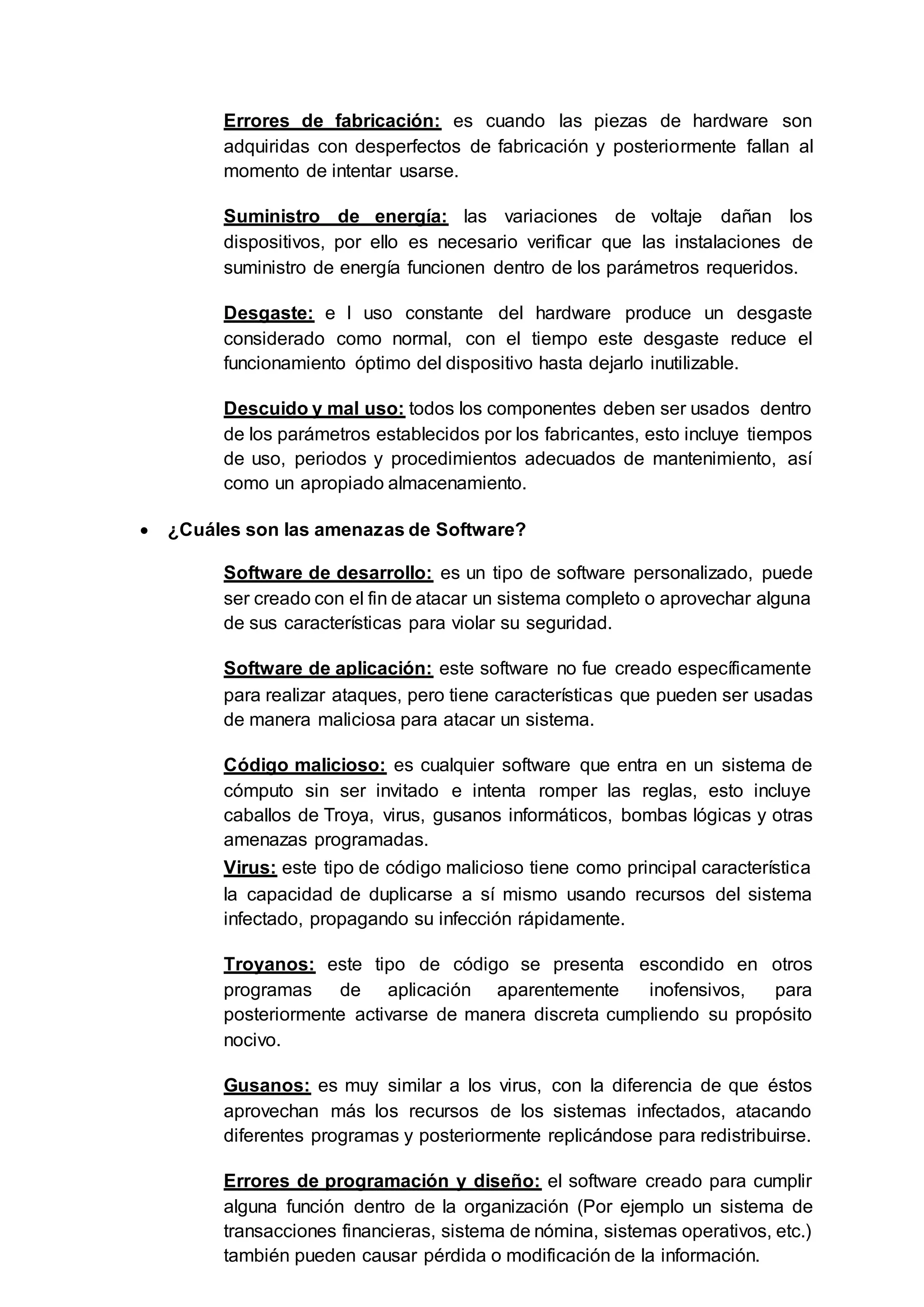 Errores de fabricación: es cuando las piezas de hardware son
adquiridas con desperfectos de fabricación y posteriormente fallan al
momento de intentar usarse.
Suministro de energía: las variaciones de voltaje dañan los
dispositivos, por ello es necesario verificar que las instalaciones de
suministro de energía funcionen dentro de los parámetros requeridos.
Desgaste: e l uso constante del hardware produce un desgaste
considerado como normal, con el tiempo este desgaste reduce el
funcionamiento óptimo del dispositivo hasta dejarlo inutilizable.
Descuido y mal uso: todos los componentes deben ser usados dentro
de los parámetros establecidos por los fabricantes, esto incluye tiempos
de uso, periodos y procedimientos adecuados de mantenimiento, así
como un apropiado almacenamiento.
 ¿Cuáles son las amenazas de Software?
Software de desarrollo: es un tipo de software personalizado, puede
ser creado con el fin de atacar un sistema completo o aprovechar alguna
de sus características para violar su seguridad.
Software de aplicación: este software no fue creado específicamente
para realizar ataques, pero tiene características que pueden ser usadas
de manera maliciosa para atacar un sistema.
Código malicioso: es cualquier software que entra en un sistema de
cómputo sin ser invitado e intenta romper las reglas, esto incluye
caballos de Troya, virus, gusanos informáticos, bombas lógicas y otras
amenazas programadas.
Virus: este tipo de código malicioso tiene como principal característica
la capacidad de duplicarse a sí mismo usando recursos del sistema
infectado, propagando su infección rápidamente.
Troyanos: este tipo de código se presenta escondido en otros
programas de aplicación aparentemente inofensivos, para
posteriormente activarse de manera discreta cumpliendo su propósito
nocivo.
Gusanos: es muy similar a los virus, con la diferencia de que éstos
aprovechan más los recursos de los sistemas infectados, atacando
diferentes programas y posteriormente replicándose para redistribuirse.
Errores de programación y diseño: el software creado para cumplir
alguna función dentro de la organización (Por ejemplo un sistema de
transacciones financieras, sistema de nómina, sistemas operativos, etc.)
también pueden causar pérdida o modificación de la información.
 
