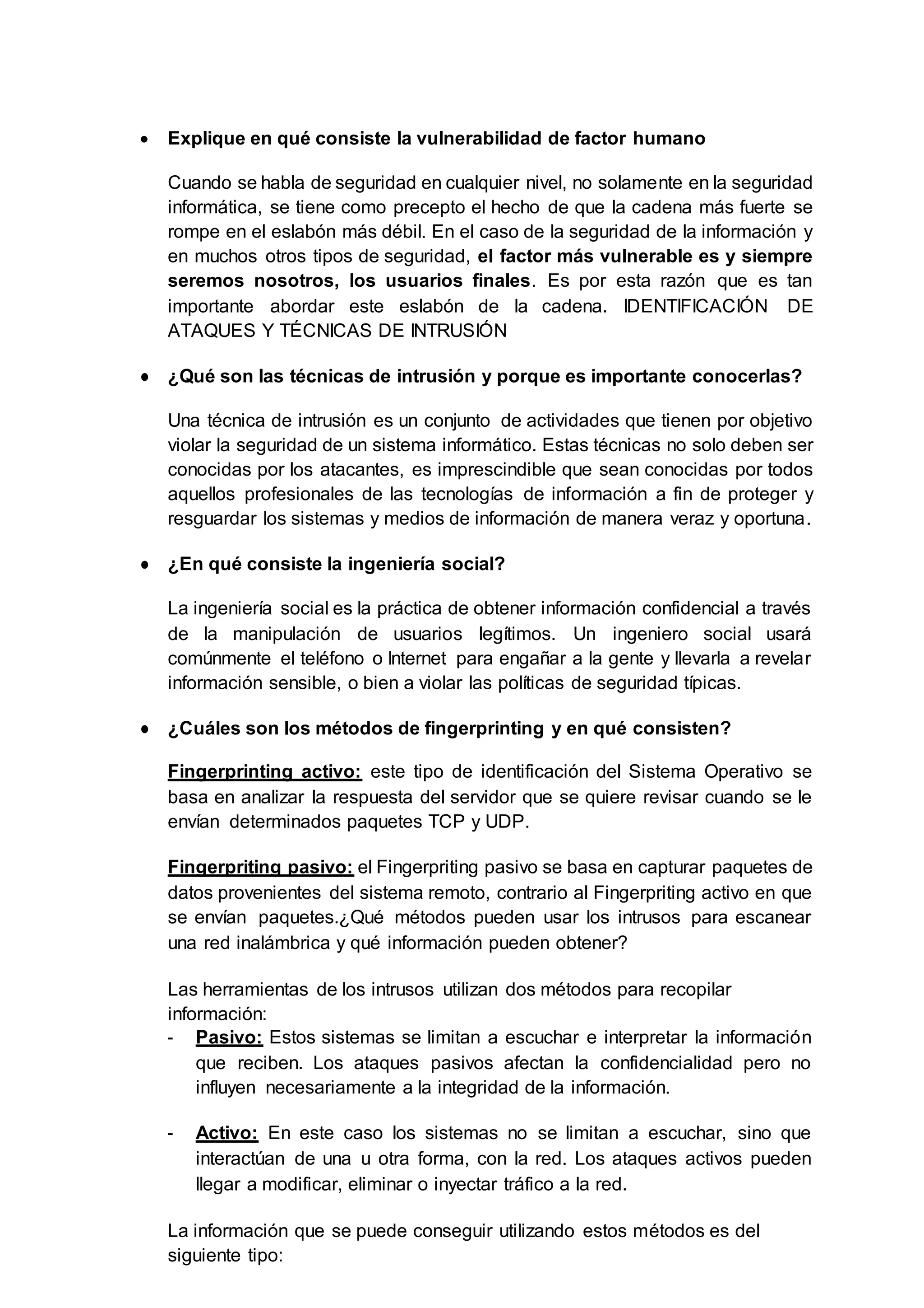  Explique en qué consiste la vulnerabilidad de factor humano
Cuando se habla de seguridad en cualquier nivel, no solamente en la seguridad
informática, se tiene como precepto el hecho de que la cadena más fuerte se
rompe en el eslabón más débil. En el caso de la seguridad de la información y
en muchos otros tipos de seguridad, el factor más vulnerable es y siempre
seremos nosotros, los usuarios finales. Es por esta razón que es tan
importante abordar este eslabón de la cadena. IDENTIFICACIÓN DE
ATAQUES Y TÉCNICAS DE INTRUSIÓN
● ¿Qué son las técnicas de intrusión y porque es importante conocerlas?
Una técnica de intrusión es un conjunto de actividades que tienen por objetivo
violar la seguridad de un sistema informático. Estas técnicas no solo deben ser
conocidas por los atacantes, es imprescindible que sean conocidas por todos
aquellos profesionales de las tecnologías de información a fin de proteger y
resguardar los sistemas y medios de información de manera veraz y oportuna.
● ¿En qué consiste la ingeniería social?
La ingeniería social es la práctica de obtener información confidencial a través
de la manipulación de usuarios legítimos. Un ingeniero social usará
comúnmente el teléfono o Internet para engañar a la gente y llevarla a revelar
información sensible, o bien a violar las políticas de seguridad típicas.
● ¿Cuáles son los métodos de fingerprinting y en qué consisten?
Fingerprinting activo: este tipo de identificación del Sistema Operativo se
basa en analizar la respuesta del servidor que se quiere revisar cuando se le
envían determinados paquetes TCP y UDP.
Fingerpriting pasivo: el Fingerpriting pasivo se basa en capturar paquetes de
datos provenientes del sistema remoto, contrario al Fingerpriting activo en que
se envían paquetes.¿Qué métodos pueden usar los intrusos para escanear
una red inalámbrica y qué información pueden obtener?
Las herramientas de los intrusos utilizan dos métodos para recopilar
información:
- Pasivo: Estos sistemas se limitan a escuchar e interpretar la información
que reciben. Los ataques pasivos afectan la confidencialidad pero no
influyen necesariamente a la integridad de la información.
- Activo: En este caso los sistemas no se limitan a escuchar, sino que
interactúan de una u otra forma, con la red. Los ataques activos pueden
llegar a modificar, eliminar o inyectar tráfico a la red.
La información que se puede conseguir utilizando estos métodos es del
siguiente tipo:
 