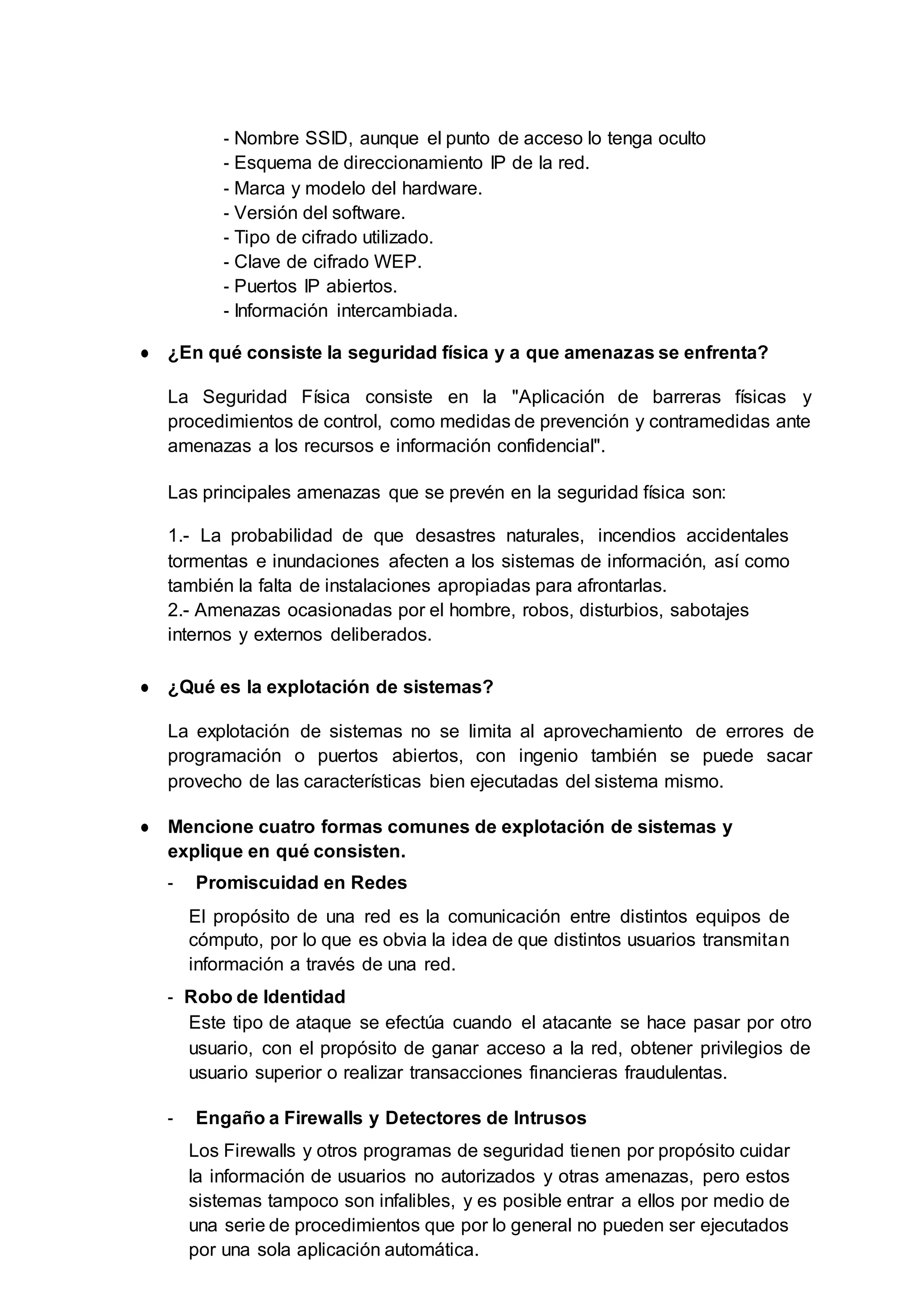 - Nombre SSID, aunque el punto de acceso lo tenga oculto
- Esquema de direccionamiento IP de la red.
- Marca y modelo del hardware.
- Versión del software.
- Tipo de cifrado utilizado.
- Clave de cifrado WEP.
- Puertos IP abiertos.
- Información intercambiada.
● ¿En qué consiste la seguridad física y a que amenazas se enfrenta?
La Seguridad Física consiste en la "Aplicación de barreras físicas y
procedimientos de control, como medidas de prevención y contramedidas ante
amenazas a los recursos e información confidencial".
Las principales amenazas que se prevén en la seguridad física son:
1.- La probabilidad de que desastres naturales, incendios accidentales
tormentas e inundaciones afecten a los sistemas de información, así como
también la falta de instalaciones apropiadas para afrontarlas.
2.- Amenazas ocasionadas por el hombre, robos, disturbios, sabotajes
internos y externos deliberados.
● ¿Qué es la explotación de sistemas?
La explotación de sistemas no se limita al aprovechamiento de errores de
programación o puertos abiertos, con ingenio también se puede sacar
provecho de las características bien ejecutadas del sistema mismo.
● Mencione cuatro formas comunes de explotación de sistemas y
explique en qué consisten.
- Promiscuidad en Redes
El propósito de una red es la comunicación entre distintos equipos de
cómputo, por lo que es obvia la idea de que distintos usuarios transmitan
información a través de una red.
- Robo de Identidad
Este tipo de ataque se efectúa cuando el atacante se hace pasar por otro
usuario, con el propósito de ganar acceso a la red, obtener privilegios de
usuario superior o realizar transacciones financieras fraudulentas.
- Engaño a Firewalls y Detectores de Intrusos
Los Firewalls y otros programas de seguridad tienen por propósito cuidar
la información de usuarios no autorizados y otras amenazas, pero estos
sistemas tampoco son infalibles, y es posible entrar a ellos por medio de
una serie de procedimientos que por lo general no pueden ser ejecutados
por una sola aplicación automática.
 