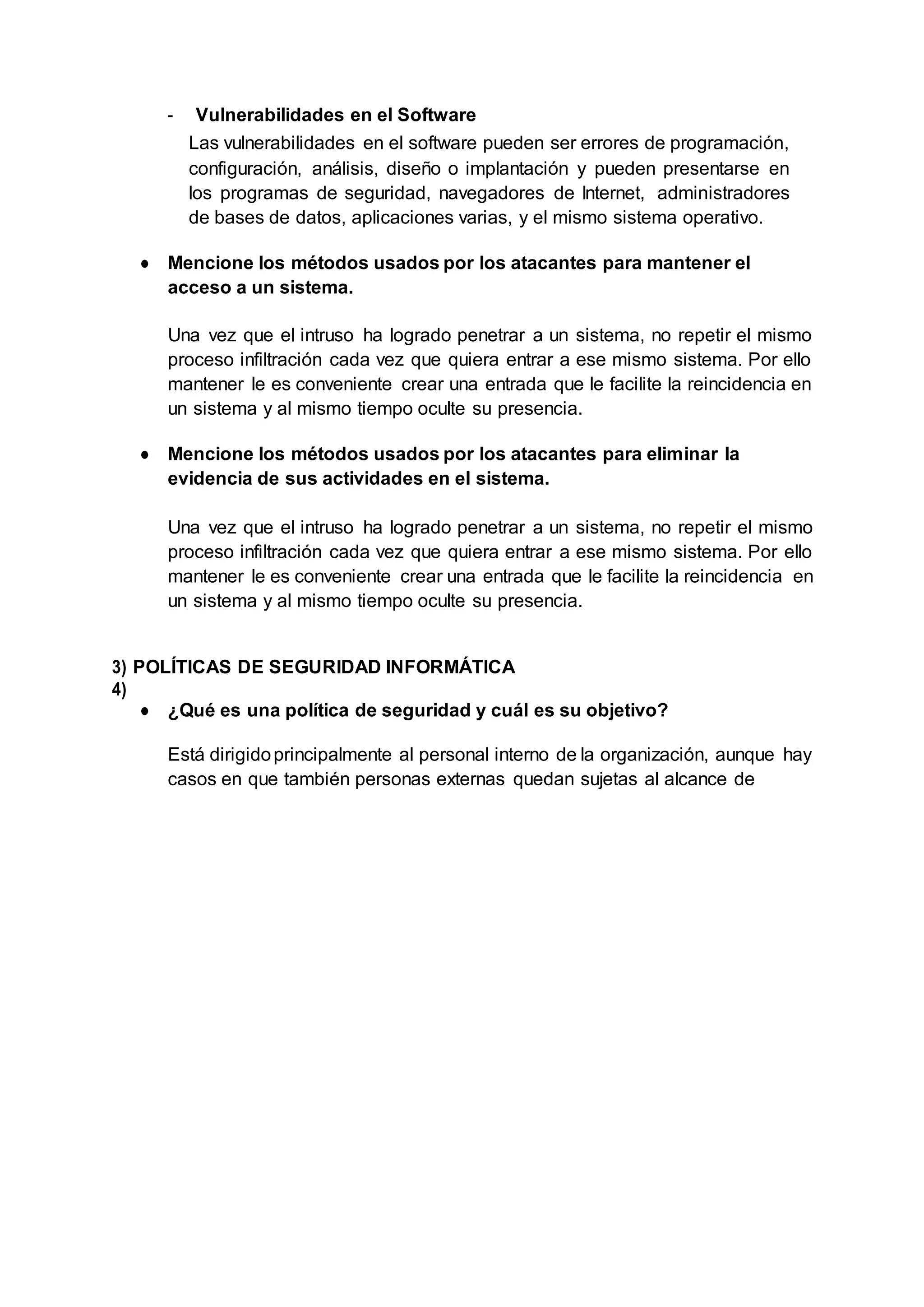 - Vulnerabilidades en el Software
Las vulnerabilidades en el software pueden ser errores de programación,
configuración, análisis, diseño o implantación y pueden presentarse en
los programas de seguridad, navegadores de Internet, administradores
de bases de datos, aplicaciones varias, y el mismo sistema operativo.
● Mencione los métodos usados por los atacantes para mantener el
acceso a un sistema.
Una vez que el intruso ha logrado penetrar a un sistema, no repetir el mismo
proceso infiltración cada vez que quiera entrar a ese mismo sistema. Por ello
mantener le es conveniente crear una entrada que le facilite la reincidencia en
un sistema y al mismo tiempo oculte su presencia.
● Mencione los métodos usados por los atacantes para eliminar la
evidencia de sus actividades en el sistema.
Una vez que el intruso ha logrado penetrar a un sistema, no repetir el mismo
proceso infiltración cada vez que quiera entrar a ese mismo sistema. Por ello
mantener le es conveniente crear una entrada que le facilite la reincidencia en
un sistema y al mismo tiempo oculte su presencia.
3) POLÍTICAS DE SEGURIDAD INFORMÁTICA
4)
● ¿Qué es una política de seguridad y cuál es su objetivo?
Está dirigidoprincipalmente al personal interno de la organización, aunque hay
casos en que también personas externas quedan sujetas al alcance de
 