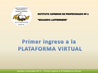 INSTITUTO SUPERIOR DE PROFESORADO Nº 3

                     “EDUARDO LAFFERRIERE”




Ayudas y tutoriales ISP 3 - Primer ingreso a la Plataforma Virtual
 