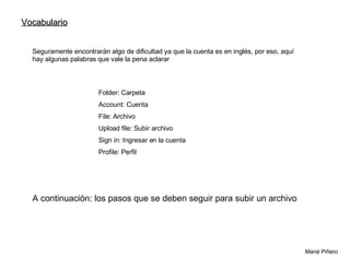 Mané Piñero  Vocabulario  Seguramente encontrarán algo de dificultad ya que la cuenta es en inglés, por eso, aquí hay algunas palabras que vale la pena aclarar Folder: Carpeta Account: Cuenta File: Archivo Upload file: Subir archivo Sign in: Ingresar en la cuenta Profile: Perfil A continuación: los pasos que se deben seguir para subir un archivo  