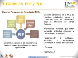 TUTORIALES PLE y PLN

Entornos Personales de Aprendizaje (PLE).
                                            Cuando pensamos en el PLE de
                                            nuestros estudiantes, desde mi
                                            punto de vista, se conformaría
                                            bajo la influencia de varios
                                            factores:

                                            •Formación: materias que están
                                            cursando, métodos docentes y
                                            herramientas empleadas.

                                            •Organización      o    institución:
                                            servicios      y      herramientas
 Sistema que ayuda a los estudiantes a      vinculadas al centro o universidad.
 tomar el control y gestión de su propio
              aprendizaje.                  •Personal

                                            •Comunidad

                                                               FI-GQ-GCMU-004-015 V. 000-27-08-2011
 