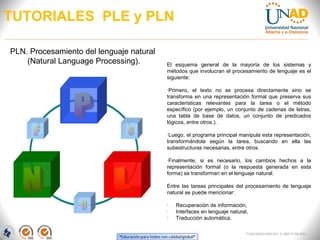 TUTORIALES PLE y PLN

PLN. Procesamiento del lenguaje natural
    (Natural Language Processing).        El esquema general de la mayoría de los sistemas y
                                          métodos que involucran el procesamiento de lenguaje es el
                                          siguiente:

                                          ·Primero, el texto no se procesa directamente sino se
                                          transforma en una representación formal que preserva sus
                                          características relevantes para la tarea o el método
                                          específico (por ejemplo, un conjunto de cadenas de letras,
                                          una tabla de base de datos, un conjunto de predicados
                                          lógicos, entre otros.).

                                          ·Luego, el programa principal manipula esta representación,
                                          transformándola según la tarea, buscando en ella las
                                          subestructuras necesarias, entre otros.

                                          ·Finalmente, si es necesario, los cambios hechos a la
                                          representación formal (o la respuesta generada en esta
                                          forma) se transforman en el lenguaje natural.

                                          Entre las tareas principales del procesamiento de lenguaje
                                          natural se puede mencionar:

                                          ·   Recuperación de información,
                                          ·   Interfaces en lenguaje natural,
                                          ·   Traducción automática.

                                                                            FI-GQ-GCMU-004-015 V. 000-27-08-2011
 