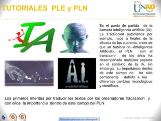 TUTORIALES PLE y PLN

                                                  Es el punto de partida de la
                                                  llamada inteligencia artificial (IA).
                                                  La Traducción automática por
                                                  ejemplo, nace a finales de la
                                                  década de los cuarenta, antes de
                                                  que se hablara de «Inteligencia
                                                  Artificial», el PLN         con el
                                                  transcurrir    de los años ha
                                                  desempeñado múltiples papeles
                                                  en el contexto de la IA, sin
                                                  embargo su importancia dentro
                                                  de este campo no           ha sido
                                                  permanente      debido a los
                                                  diferentes cambios tecnológicos
                                                  y científicos.


Los primeros intentos por traducir los textos por los ordenadores fracasaron y
con ellos la importancia dentro de este campo del PLN.


                                                                   FI-GQ-GCMU-004-015 V. 000-27-08-2011
 
