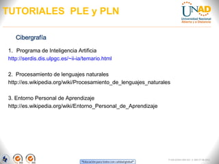TUTORIALES PLE y PLN


1. Programa de Inteligencia Artificia
http://serdis.dis.ulpgc.es/~ii-ia/temario.html

2. Procesamiento de lenguajes naturales
http://es.wikipedia.org/wiki/Procesamiento_de_lenguajes_naturales

3. Entorno Personal de Aprendizaje
http://es.wikipedia.org/wiki/Entorno_Personal_de_Aprendizaje




                                                                FI-GQ-GCMU-004-015 V. 000-27-08-2011
 