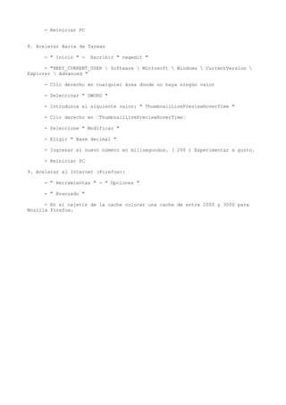 - Reiniciar PC
8. Acelerar Barra de Tareas
- " Inicio " - Escribir " regedit "
- "HKEY_CURRENT_USER  Software  Microsoft  Windows  CurrentVersion 
Explorer  Advanced "
- Clic derecho en cualquier área donde no haya ningún valor
- Seleccinar " DWORD "
- Introduzca el siguiente valor: " ThumbnailLivePreviewHoverTime "
- Clic derecho en ‘ThumbnailLivePreviewHoverTime‘
- Seleccione " Modificar "
- Eligir " Base decimal "
- Ingresar el nuevo número en milisegundos. ( 200 ) Experimentar a gusto.
- Reiniciar PC
9. Acelerar el Internet (Firefox):
- " Herramientas " - " Opciones "
- " Avanzado "
- En el cajetín de la cache colocar una cache de entre 2000 y 3000 para
Mozilla Firefox.
 