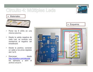 Materiales:


                                     Esquema:


•   Poner los 8 LEDs en una
    misma columna.

•   Desde la salida negativa de
    cada Led, se conecta una
    resistencia al negativo del
    breadboard.

•   Desde la positiva, conectar
    un cable a los pines digitales
    del 2 al 9.

•   Descargar               desde
    http://sparkfun.com/sikcode
    los ejemplos y abrir el
    archivo circuit 4.
 