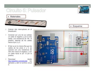 Materiales:



                                          Esquema:
•   Colocar dos interruptores en el
    breadboard.

•   Conectar por una de sus salidas
    un cable al negativo y por la otra
    salida, una resistencia de 10k al
    positivo, además de los cables
    hacia el pin 2 y 3.

•   El led va en la misma fila que los
    cables de los pines 2 y 3; se
    conecta con una resistencia de
    330 ohm hacia el negativo y con
    un cable hacia el pin 13 por el
    positivo.

•   Descargar                   desde
    http://sparkfun.com/sikcode     los
    ejemplos y abrir el archivo circuit
    5.
 