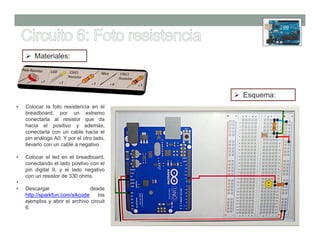 Materiales:




                                          Esquema:
•   Colocar la foto resistencia en el
    breadboard, por un extremo
    conectarla al resistor que da
    hacia el positivo y además,
    conectarla con un cable hacia el
    pin análogo A0. Y por el otro lado,
    llevarlo con un cable a negativo.

•   Colocar el led en el breadboard,
    conectando el lado postivo con el
    pin digital 9, y el lado negativo
    con un resistor de 330 ohms.
•
•   Descargar                   desde
    http://sparkfun.com/sikcode     los
    ejemplos y abrir el archivo circuit
    6.
 