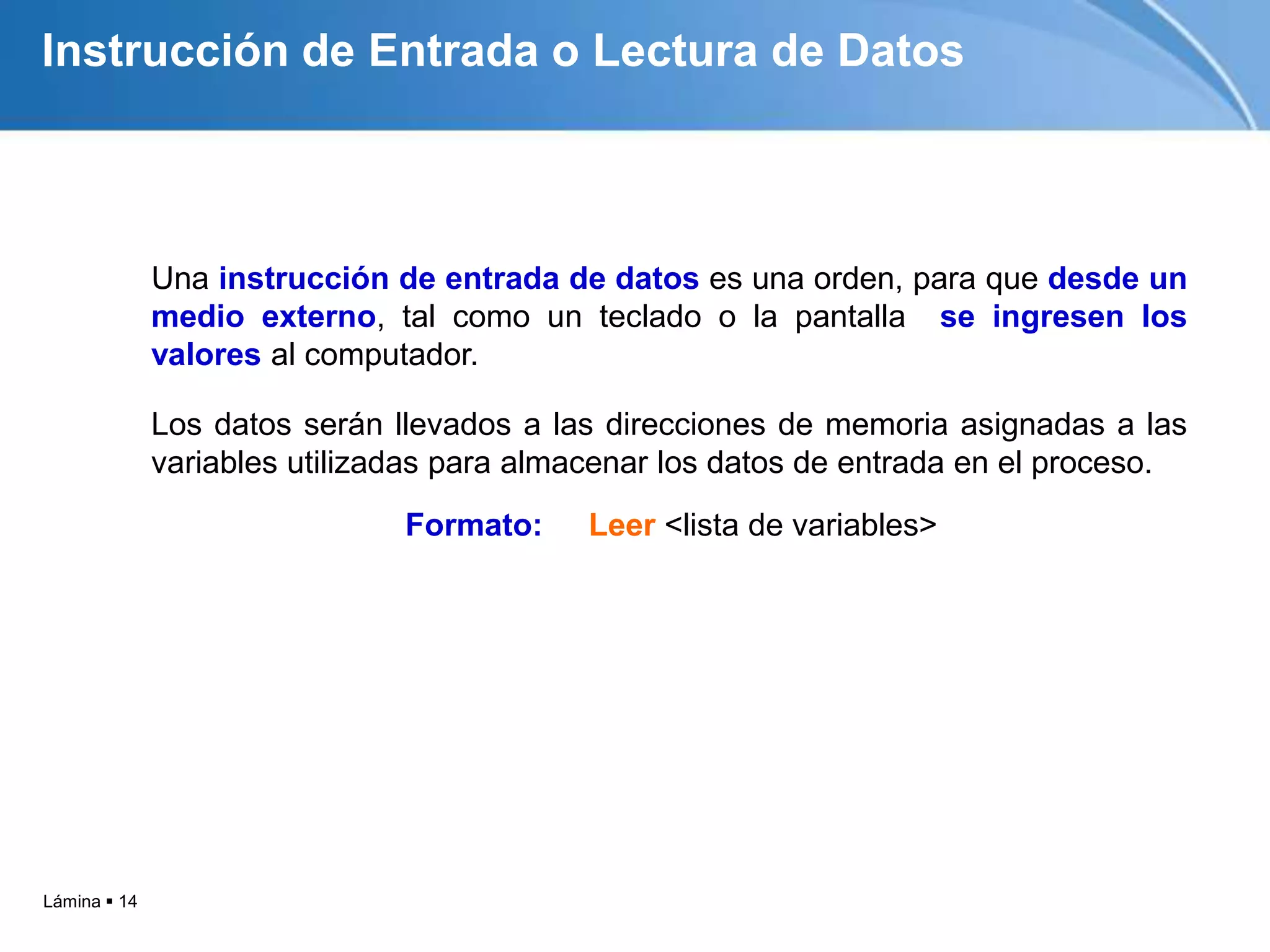Instrucción de Entrada o Lectura de Datos



              Una instrucción de entrada de datos es una orden, para que desde un
              medio externo, tal como un teclado o la pantalla se ingresen los
              valores al computador.

              Los datos serán llevados a las direcciones de memoria asignadas a las
              variables utilizadas para almacenar los datos de entrada en el proceso.
                               Formato:    Leer <lista de variables>




Lámina  14
 