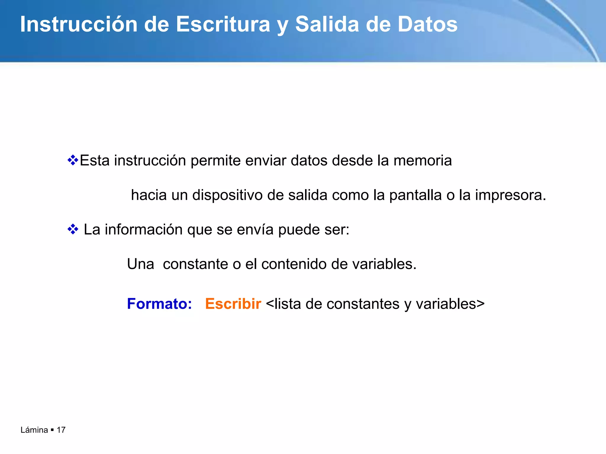 Instrucción de Escritura y Salida de Datos




              Esta instrucción permite enviar datos desde la memoria

                       hacia un dispositivo de salida como la pantalla o la impresora.

               La información que se envía puede ser:

                      Una constante o el contenido de variables.

                      Formato: Escribir <lista de constantes y variables>




Lámina  17
 