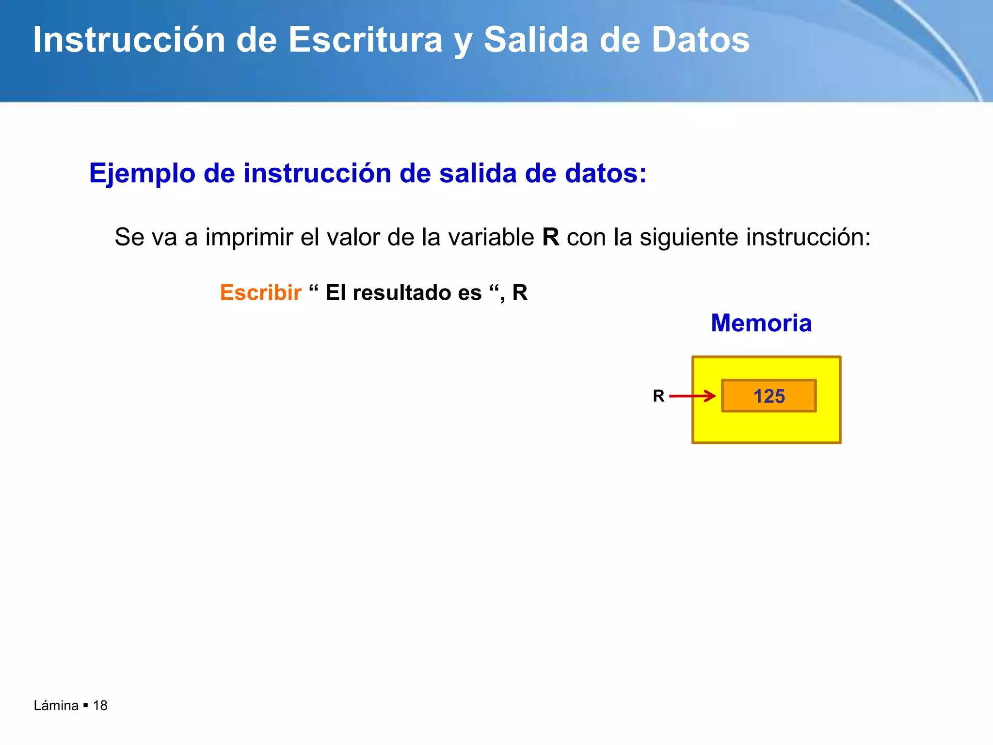 Instrucción de Escritura y Salida de Datos


        Ejemplo de instrucción de salida de datos:

              Se va a imprimir el valor de la variable R con la siguiente instrucción:

                        Escribir “ El resultado es “, R
                                                                      Memoria

                                                                 R        125




Lámina  18
 