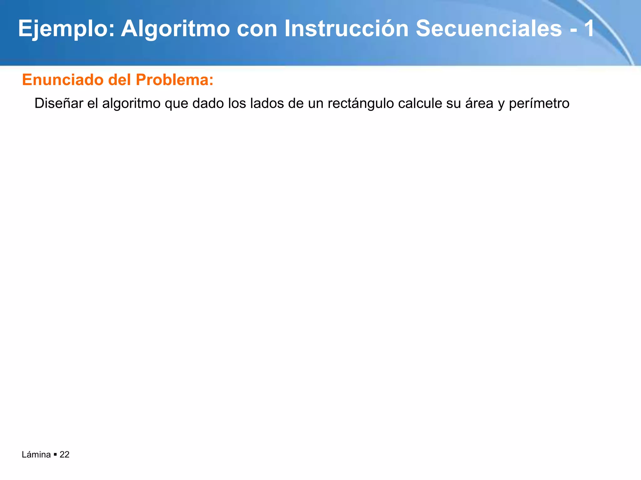 Ejemplo: Algoritmo con Instrucción Secuenciales - 1

Enunciado del Problema:
  Diseñar el algoritmo que dado los lados de un rectángulo calcule su área y perímetro




Lámina  22
 