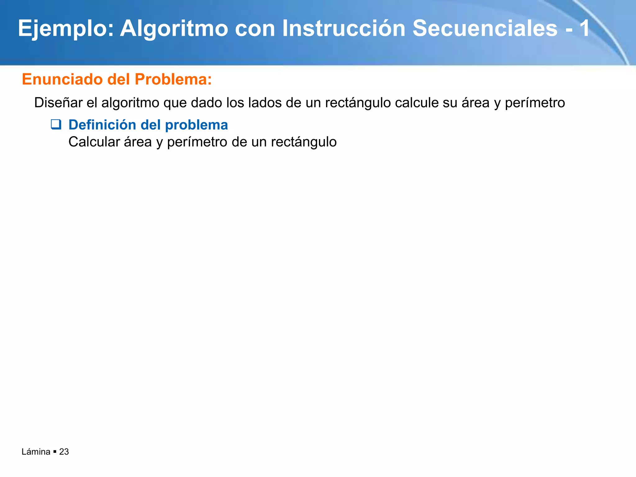 Ejemplo: Algoritmo con Instrucción Secuenciales - 1

Enunciado del Problema:
  Diseñar el algoritmo que dado los lados de un rectángulo calcule su área y perímetro
       Definición del problema
        Calcular área y perímetro de un rectángulo




Lámina  23
 