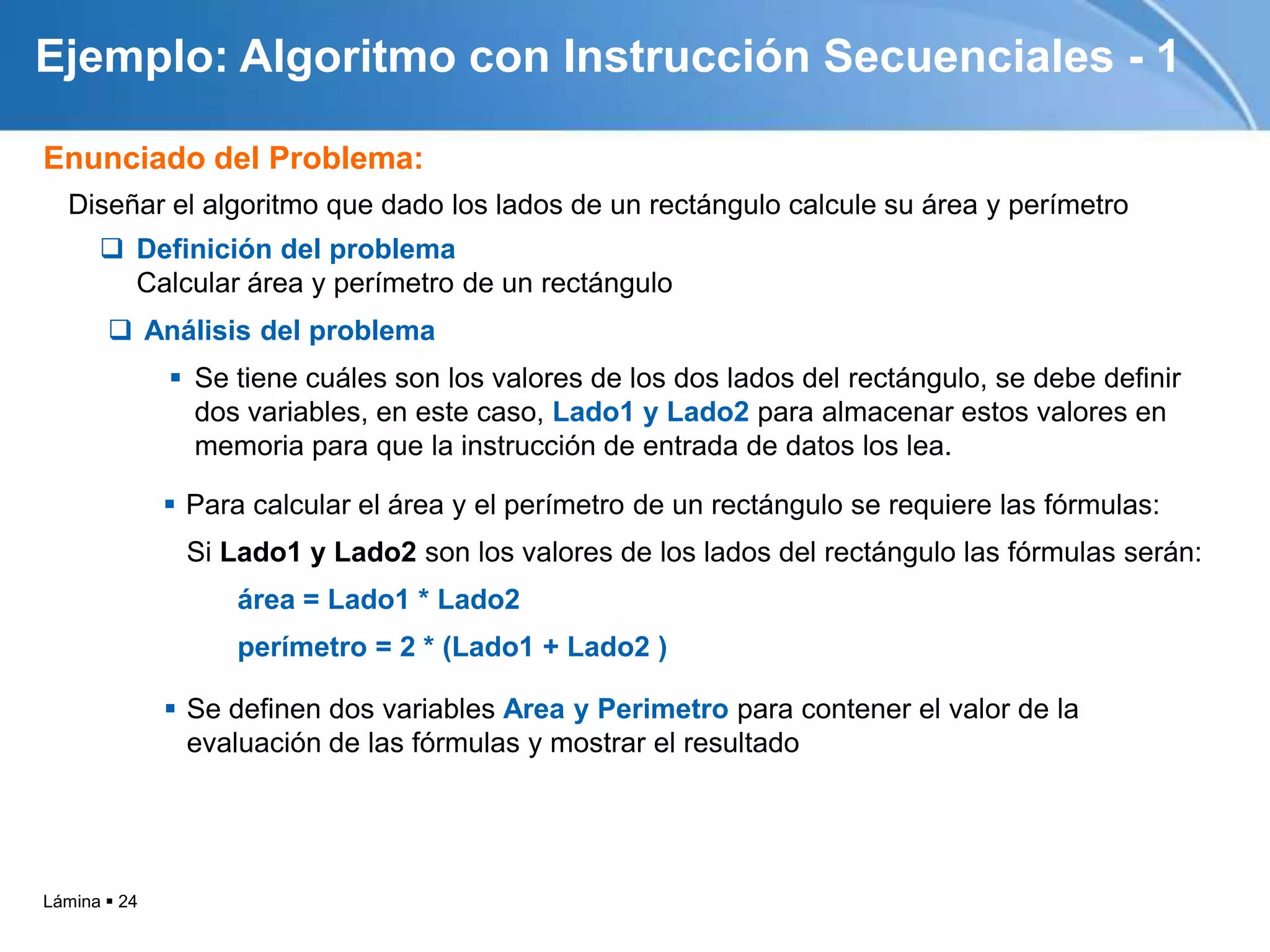 Ejemplo: Algoritmo con Instrucción Secuenciales - 1

Enunciado del Problema:
  Diseñar el algoritmo que dado los lados de un rectángulo calcule su área y perímetro
       Definición del problema
        Calcular área y perímetro de un rectángulo
        Análisis del problema
               Se tiene cuáles son los valores de los dos lados del rectángulo, se debe definir
                dos variables, en este caso, Lado1 y Lado2 para almacenar estos valores en
                memoria para que la instrucción de entrada de datos los lea.

               Para calcular el área y el perímetro de un rectángulo se requiere las fórmulas:
               Si Lado1 y Lado2 son los valores de los lados del rectángulo las fórmulas serán:
                    área = Lado1 * Lado2
                    perímetro = 2 * (Lado1 + Lado2 )

               Se definen dos variables Area y Perimetro para contener el valor de la
                evaluación de las fórmulas y mostrar el resultado




Lámina  24
 
