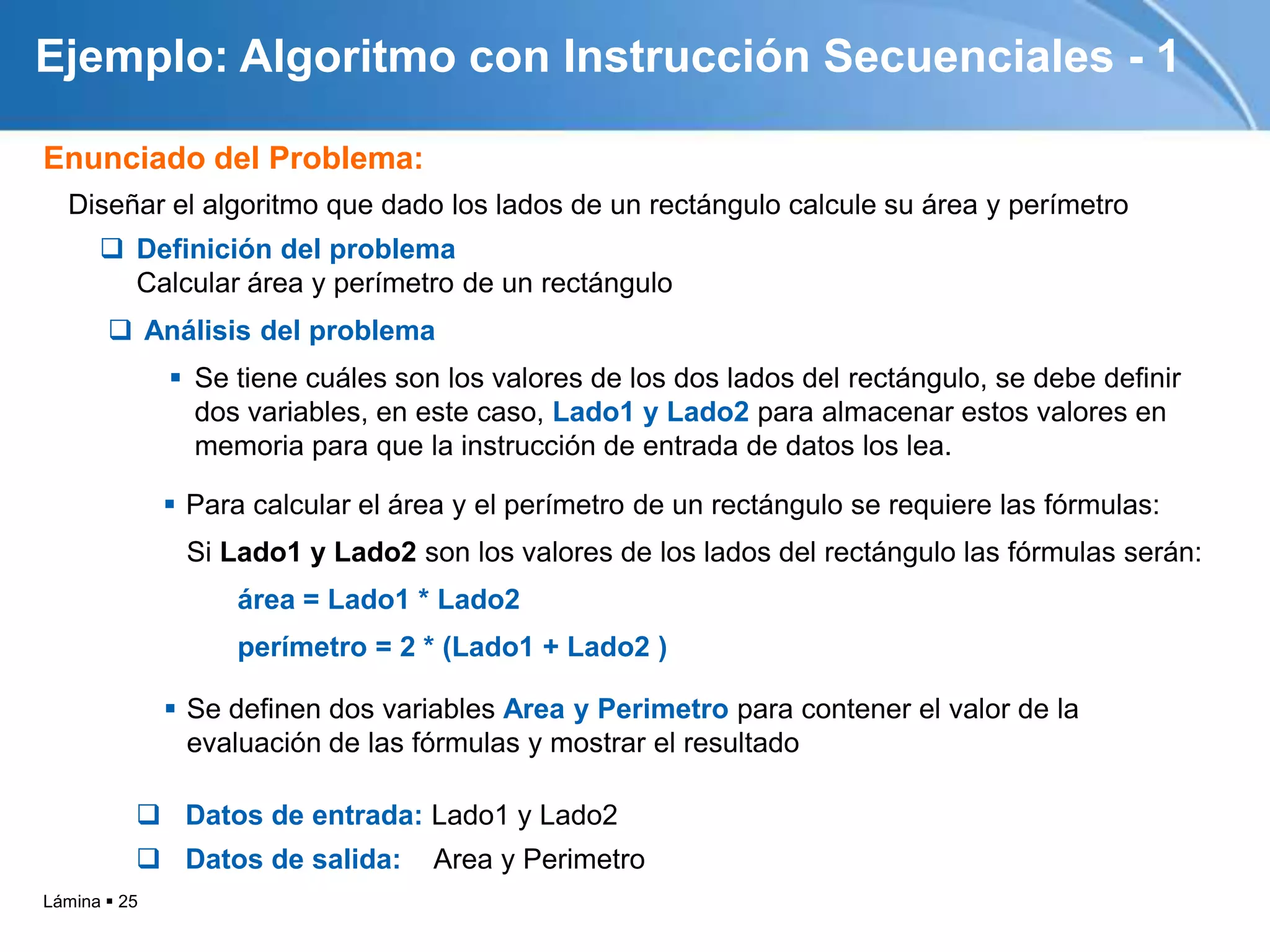 Ejemplo: Algoritmo con Instrucción Secuenciales - 1

Enunciado del Problema:
  Diseñar el algoritmo que dado los lados de un rectángulo calcule su área y perímetro
       Definición del problema
        Calcular área y perímetro de un rectángulo
        Análisis del problema
               Se tiene cuáles son los valores de los dos lados del rectángulo, se debe definir
                dos variables, en este caso, Lado1 y Lado2 para almacenar estos valores en
                memoria para que la instrucción de entrada de datos los lea.

               Para calcular el área y el perímetro de un rectángulo se requiere las fórmulas:
               Si Lado1 y Lado2 son los valores de los lados del rectángulo las fórmulas serán:
                    área = Lado1 * Lado2
                    perímetro = 2 * (Lado1 + Lado2 )

               Se definen dos variables Area y Perimetro para contener el valor de la
                evaluación de las fórmulas y mostrar el resultado

           Datos de entrada: Lado1 y Lado2
           Datos de salida:       Area y Perimetro
Lámina  25
 