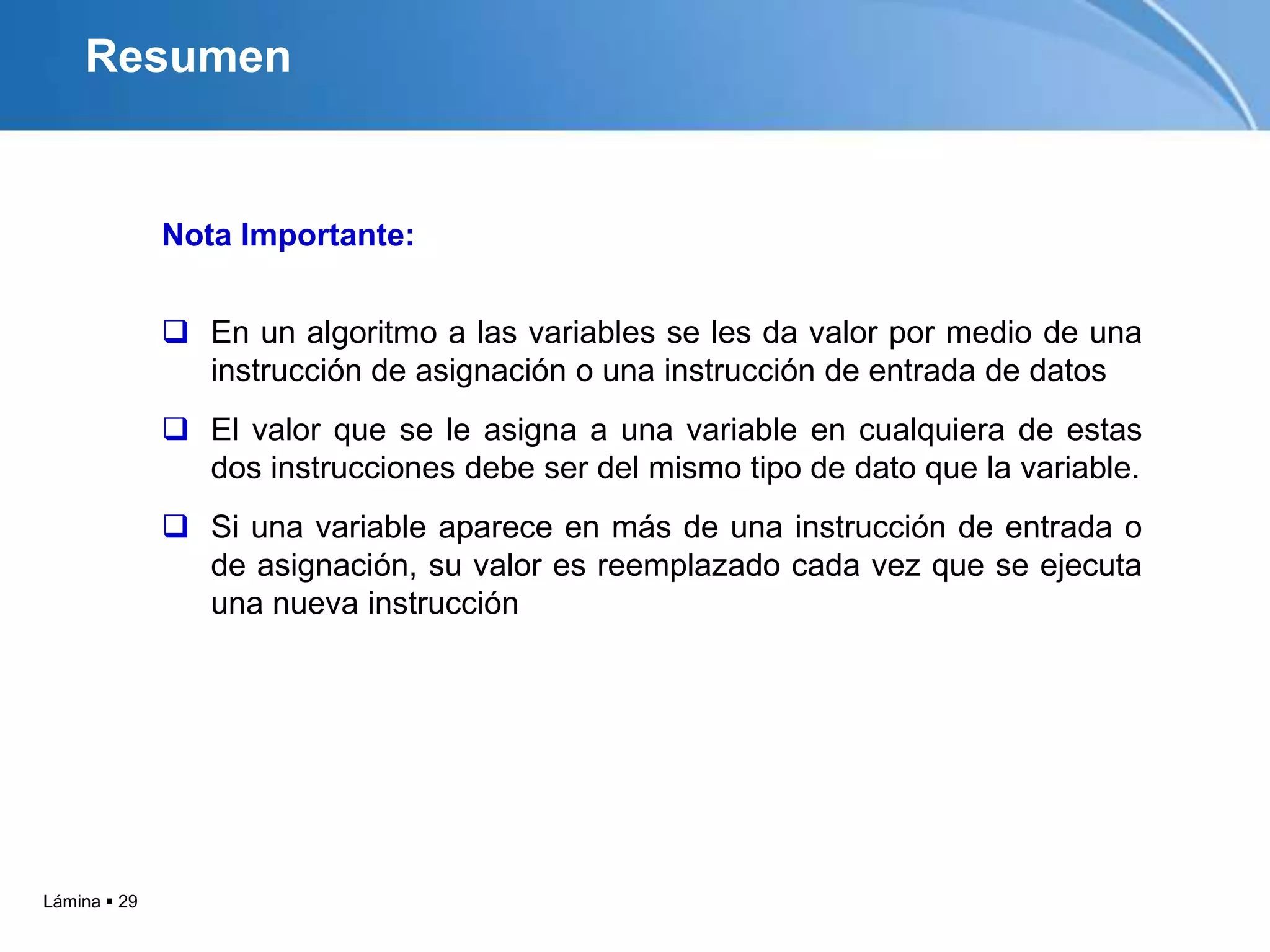Resumen


              Nota Importante:


               En un algoritmo a las variables se les da valor por medio de una
                instrucción de asignación o una instrucción de entrada de datos
               El valor que se le asigna a una variable en cualquiera de estas
                dos instrucciones debe ser del mismo tipo de dato que la variable.
               Si una variable aparece en más de una instrucción de entrada o
                de asignación, su valor es reemplazado cada vez que se ejecuta
                una nueva instrucción




Lámina  29
 