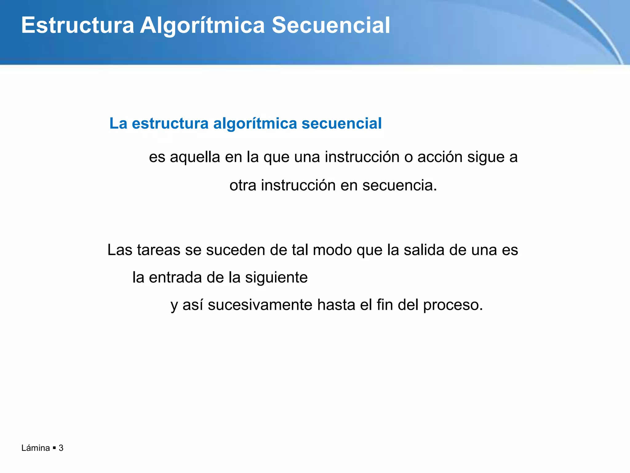 Estructura Algorítmica Secuencial



             La estructura algorítmica secuencial

                  es aquella en la que una instrucción o acción sigue a
                              otra instrucción en secuencia.



             Las tareas se suceden de tal modo que la salida de una es
                la entrada de la siguiente
                     y así sucesivamente hasta el fin del proceso.




Lámina  3
 