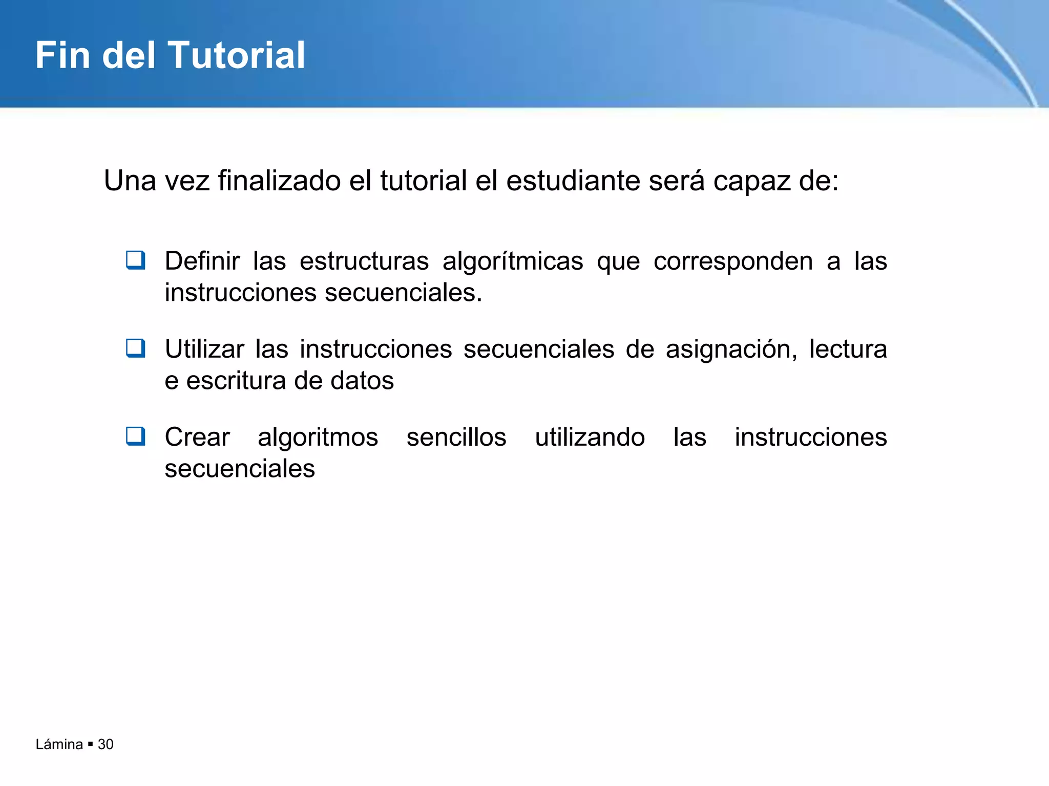 Fin del Tutorial


         Una vez finalizado el tutorial el estudiante será capaz de:

               Definir las estructuras algorítmicas que corresponden a las
                instrucciones secuenciales.

               Utilizar las instrucciones secuenciales de asignación, lectura
                e escritura de datos

               Crear algoritmos     sencillos   utilizando   las   instrucciones
                secuenciales




Lámina  30
 