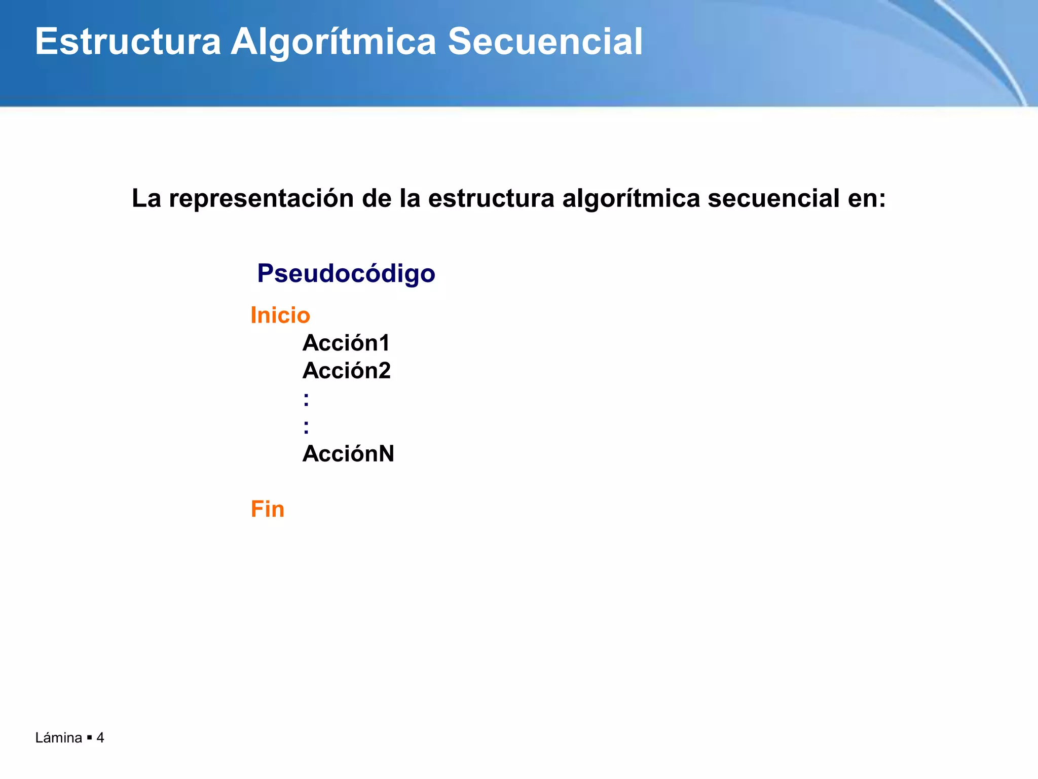 Estructura Algorítmica Secuencial



             La representación de la estructura algorítmica secuencial en:

                       Pseudocódigo
                      Inicio
                           Acción1
                           Acción2
                           :
                           :
                           AcciónN

                      Fin




Lámina  4
 