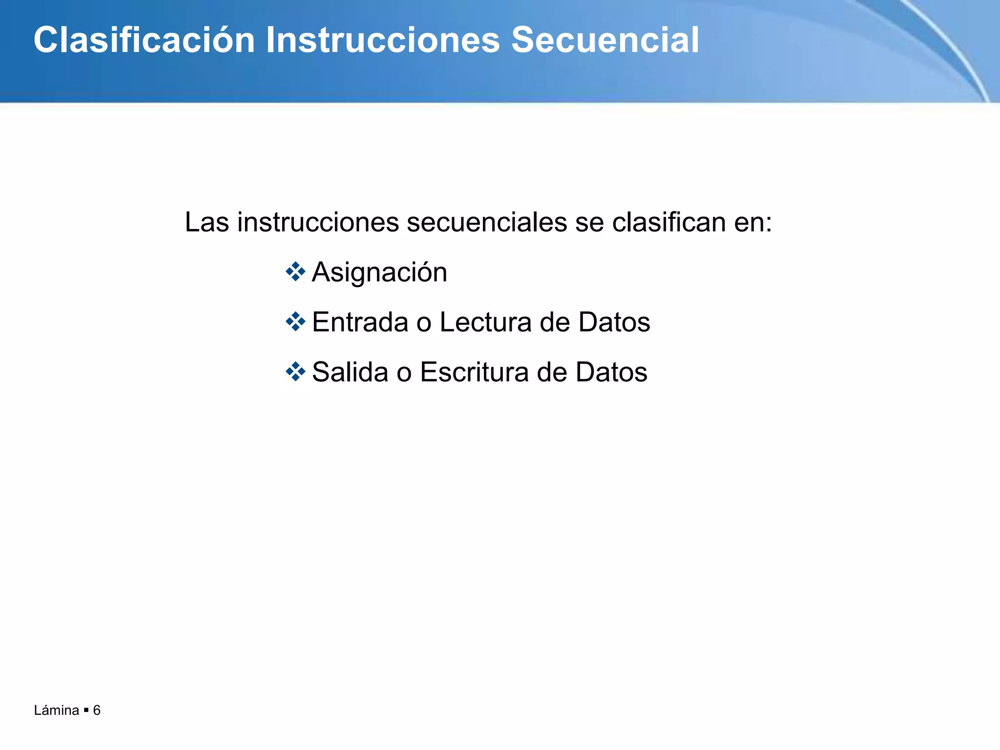 Clasificación Instrucciones Secuencial



             Las instrucciones secuenciales se clasifican en:
                      Asignación
                      Entrada o Lectura de Datos
                      Salida o Escritura de Datos




Lámina  6
 