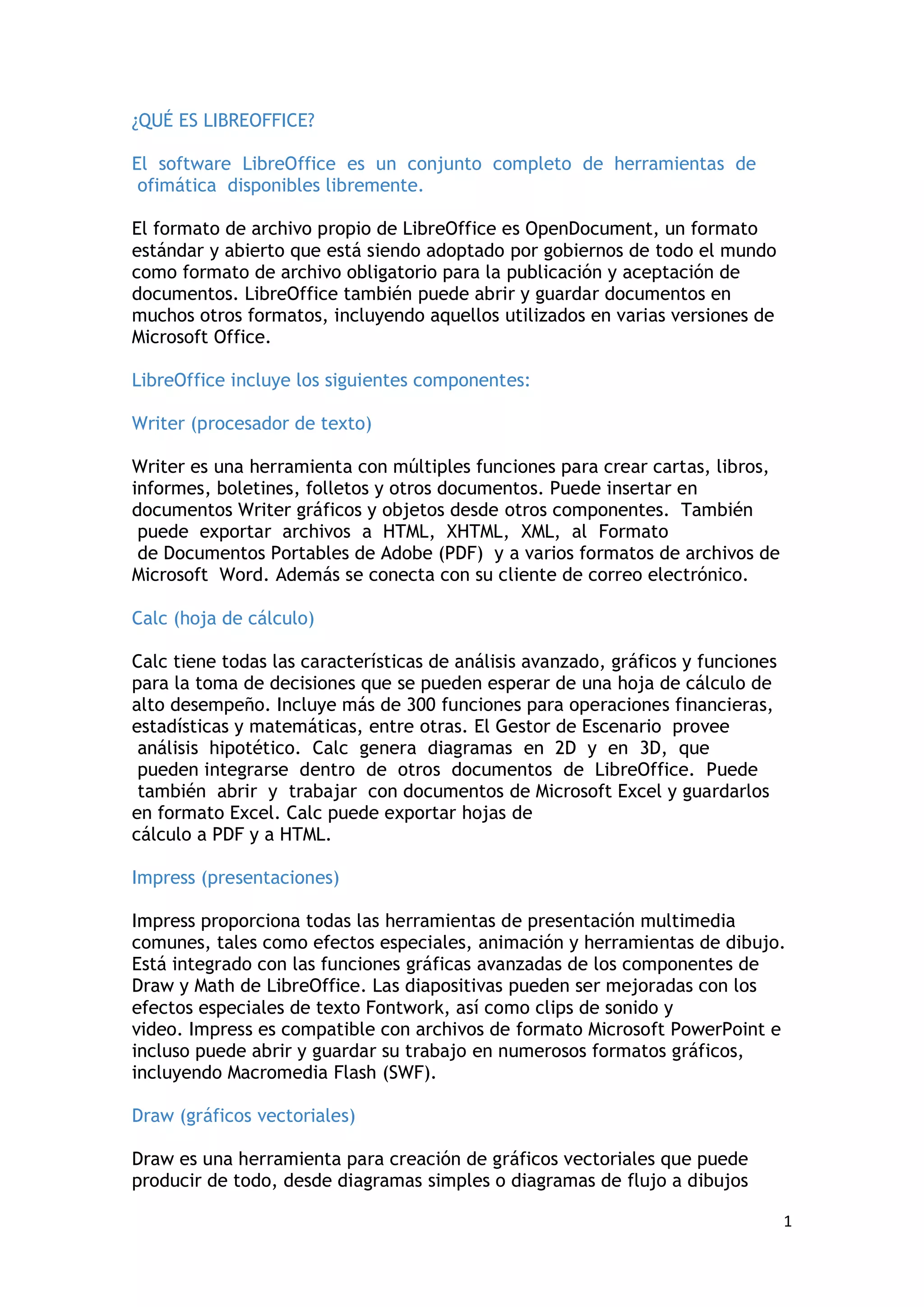 ¿QUÉ ES LIBREOFFICE?

El software LibreOffice es un conjunto completo de herramientas de
 ofimática disponibles libremente.

El formato de archivo propio de LibreOffice es OpenDocument, un formato
estándar y abierto que está siendo adoptado por gobiernos de todo el mundo
como formato de archivo obligatorio para la publicación y aceptación de
documentos. LibreOffice también puede abrir y guardar documentos en
muchos otros formatos, incluyendo aquellos utilizados en varias versiones de
Microsoft Office.

LibreOffice incluye los siguientes componentes:

Writer (procesador de texto)

Writer es una herramienta con múltiples funciones para crear cartas, libros,
informes, boletines, folletos y otros documentos. Puede insertar en
documentos Writer gráficos y objetos desde otros componentes. También
 puede exportar archivos a HTML, XHTML, XML, al Formato
 de Documentos Portables de Adobe (PDF) y a varios formatos de archivos de
Microsoft Word. Además se conecta con su cliente de correo electrónico.

Calc (hoja de cálculo)

Calc tiene todas las características de análisis avanzado, gráficos y funciones
para la toma de decisiones que se pueden esperar de una hoja de cálculo de
alto desempeño. Incluye más de 300 funciones para operaciones financieras,
estadísticas y matemáticas, entre otras. El Gestor de Escenario provee
 análisis hipotético. Calc genera diagramas en 2D y en 3D, que
 pueden integrarse dentro de otros documentos de LibreOffice. Puede
 también abrir y trabajar con documentos de Microsoft Excel y guardarlos
en formato Excel. Calc puede exportar hojas de
cálculo a PDF y a HTML.

Impress (presentaciones)

Impress proporciona todas las herramientas de presentación multimedia
comunes, tales como efectos especiales, animación y herramientas de dibujo.
Está integrado con las funciones gráficas avanzadas de los componentes de
Draw y Math de LibreOffice. Las diapositivas pueden ser mejoradas con los
efectos especiales de texto Fontwork, así como clips de sonido y
video. Impress es compatible con archivos de formato Microsoft PowerPoint e
incluso puede abrir y guardar su trabajo en numerosos formatos gráficos,
incluyendo Macromedia Flash (SWF).

Draw (gráficos vectoriales)

Draw es una herramienta para creación de gráficos vectoriales que puede
producir de todo, desde diagramas simples o diagramas de flujo a dibujos

                                                                                  1
 