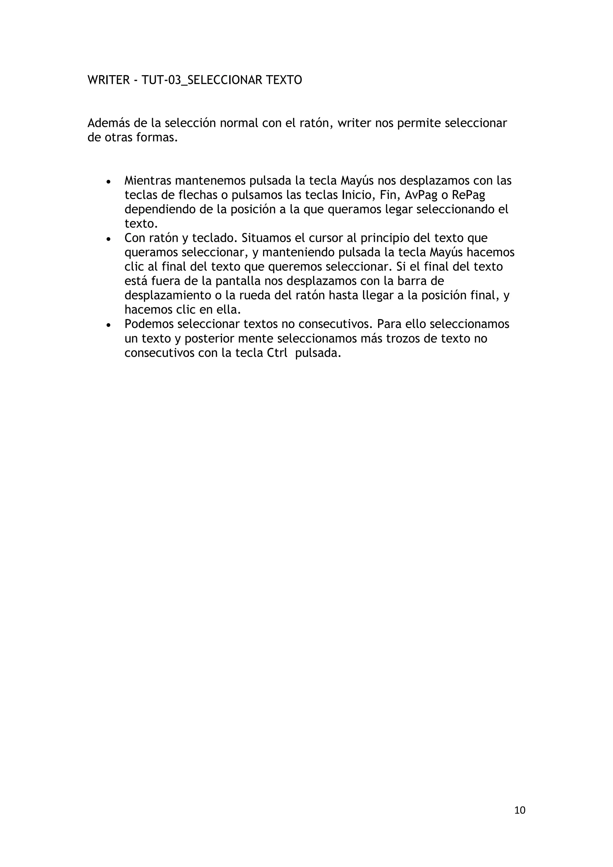 WRITER - TUT-03_SELECCIONAR TEXTO


Además de la selección normal con el ratón, writer nos permite seleccionar
de otras formas.


   •   Mientras mantenemos pulsada la tecla Mayús nos desplazamos con las
       teclas de flechas o pulsamos las teclas Inicio, Fin, AvPag o RePag
       dependiendo de la posición a la que queramos legar seleccionando el
       texto.
   •   Con ratón y teclado. Situamos el cursor al principio del texto que
       queramos seleccionar, y manteniendo pulsada la tecla Mayús hacemos
       clic al final del texto que queremos seleccionar. Si el final del texto
       está fuera de la pantalla nos desplazamos con la barra de
       desplazamiento o la rueda del ratón hasta llegar a la posición final, y
       hacemos clic en ella.
   •   Podemos seleccionar textos no consecutivos. Para ello seleccionamos
       un texto y posterior mente seleccionamos más trozos de texto no
       consecutivos con la tecla Ctrl pulsada.




                                                                             10
 