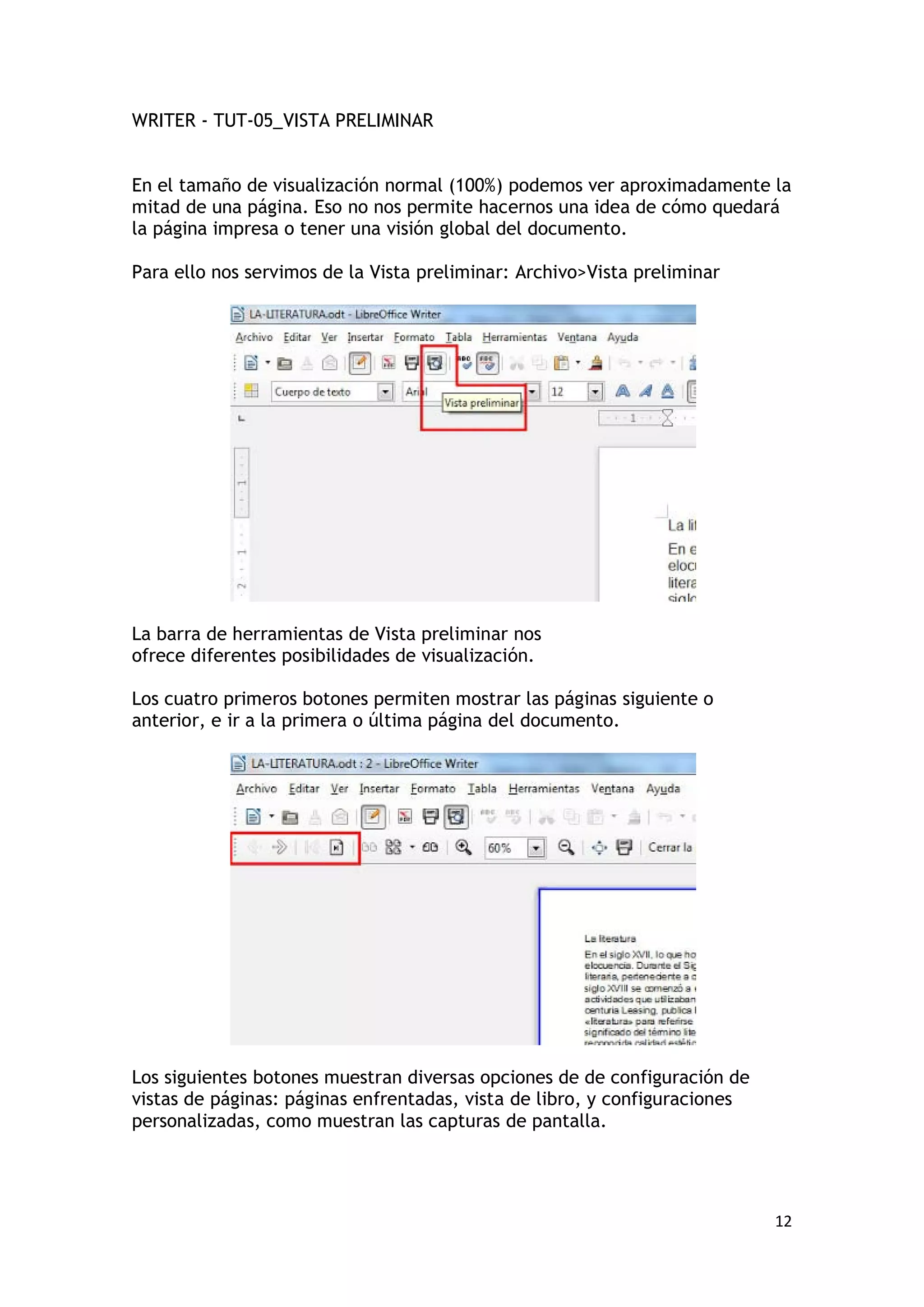 WRITER - TUT-05_VISTA PRELIMINAR


En el tamaño de visualización normal (100%) podemos ver aproximadamente la
mitad de una página. Eso no nos permite hacernos una idea de cómo quedará
la página impresa o tener una visión global del documento.

Para ello nos servimos de la Vista preliminar: Archivo>Vista preliminar




La barra de herramientas de Vista preliminar nos
ofrece diferentes posibilidades de visualización.

Los cuatro primeros botones permiten mostrar las páginas siguiente o
anterior, e ir a la primera o última página del documento.




Los siguientes botones muestran diversas opciones de de configuración de
vistas de páginas: páginas enfrentadas, vista de libro, y configuraciones
personalizadas, como muestran las capturas de pantalla.




                                                                            12
 