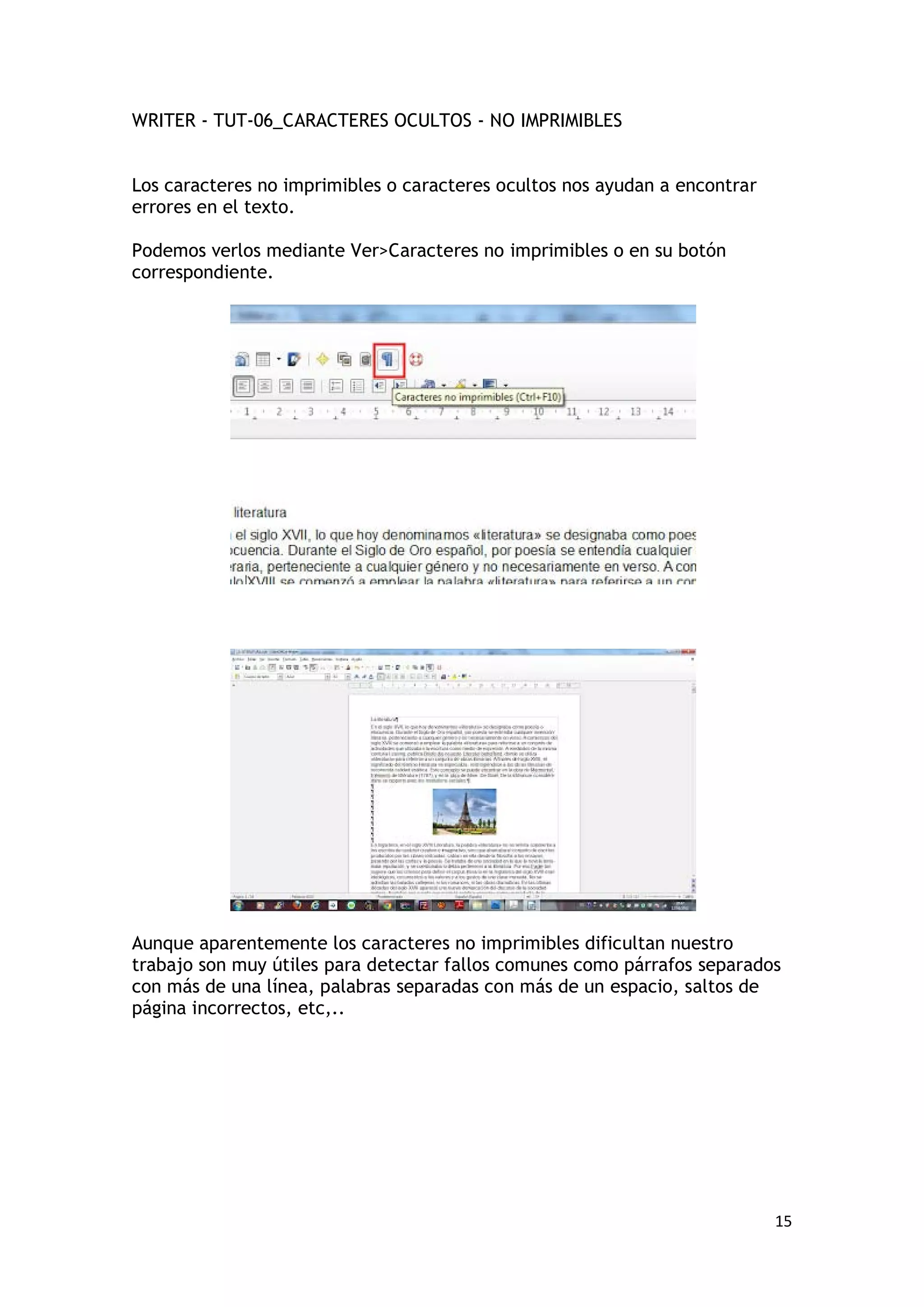 WRITER - TUT-06_CARACTERES OCULTOS - NO IMPRIMIBLES


Los caracteres no imprimibles o caracteres ocultos nos ayudan a encontrar
errores en el texto.

Podemos verlos mediante Ver>Caracteres no imprimibles o en su botón
correspondiente.




Aunque aparentemente los caracteres no imprimibles dificultan nuestro
trabajo son muy útiles para detectar fallos comunes como párrafos separados
con más de una línea, palabras separadas con más de un espacio, saltos de
página incorrectos, etc,..




                                                                            15
 