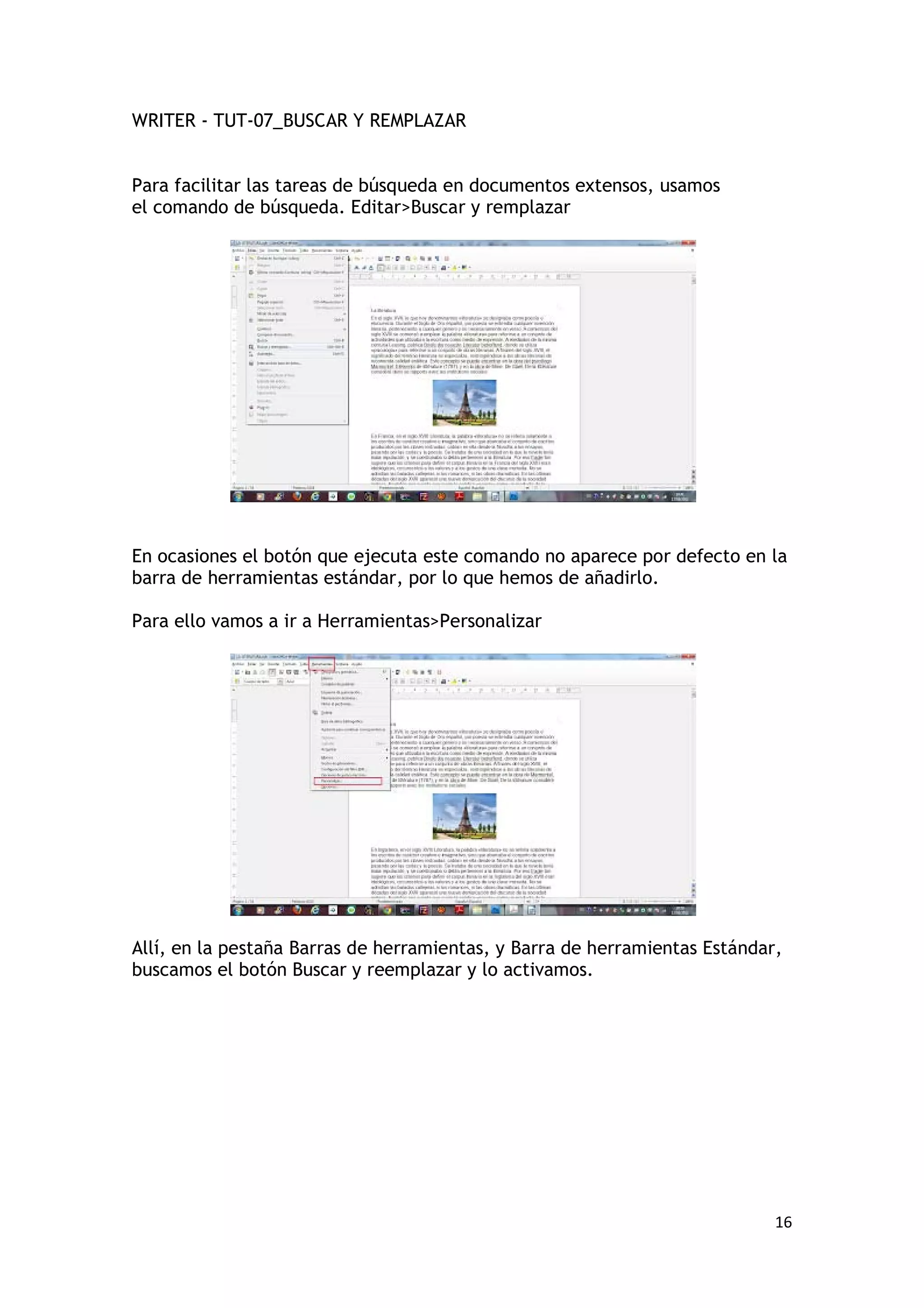 WRITER - TUT-07_BUSCAR Y REMPLAZAR


Para facilitar las tareas de búsqueda en documentos extensos, usamos
el comando de búsqueda. Editar>Buscar y remplazar




En ocasiones el botón que ejecuta este comando no aparece por defecto en la
barra de herramientas estándar, por lo que hemos de añadirlo.

Para ello vamos a ir a Herramientas>Personalizar




Allí, en la pestaña Barras de herramientas, y Barra de herramientas Estándar,
buscamos el botón Buscar y reemplazar y lo activamos.




                                                                            16
 