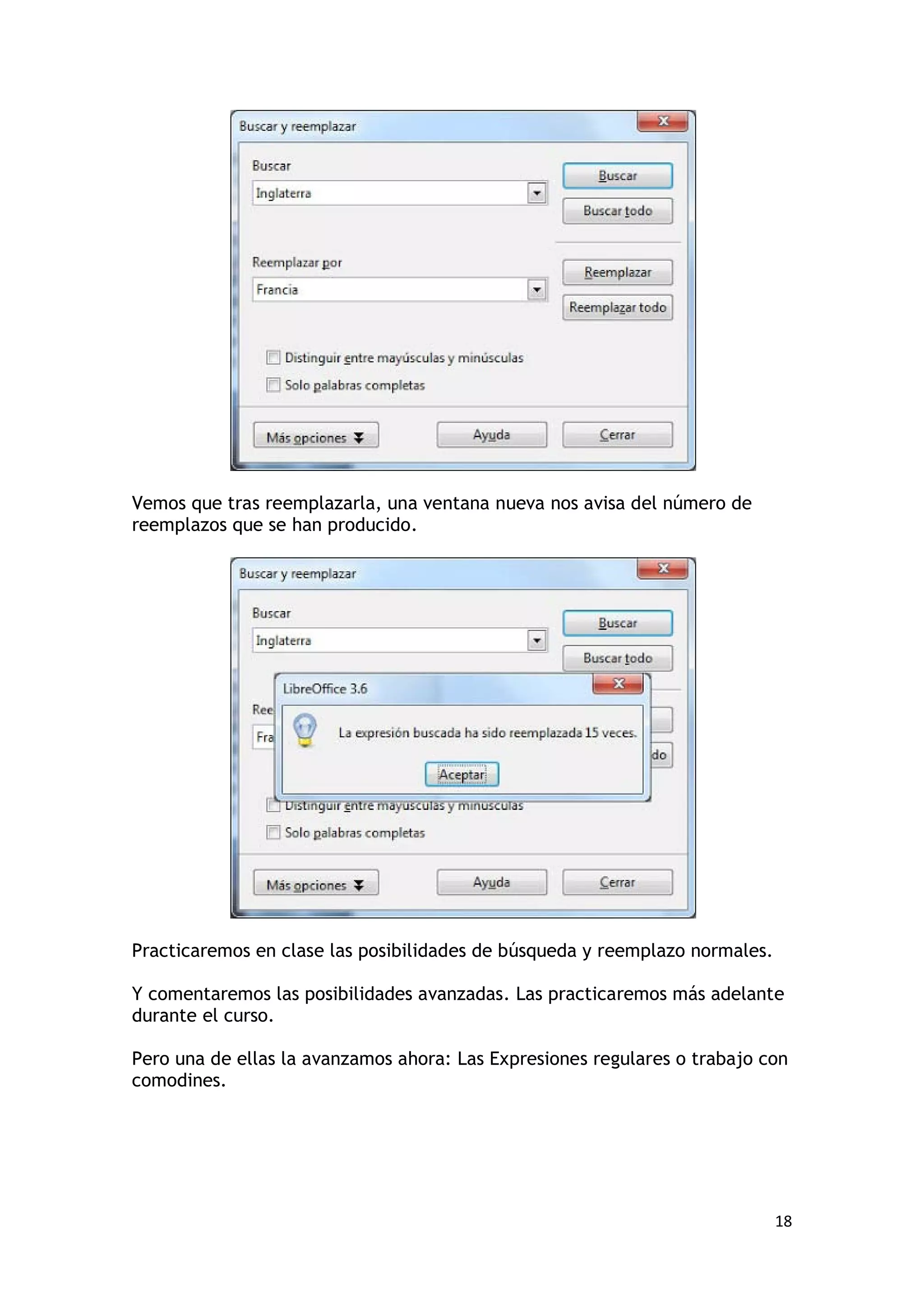 Vemos que tras reemplazarla, una ventana nueva nos avisa del número de
reemplazos que se han producido.




Practicaremos en clase las posibilidades de búsqueda y reemplazo normales.

Y comentaremos las posibilidades avanzadas. Las practicaremos más adelante
durante el curso.

Pero una de ellas la avanzamos ahora: Las Expresiones regulares o trabajo con
comodines.




                                                                             18
 