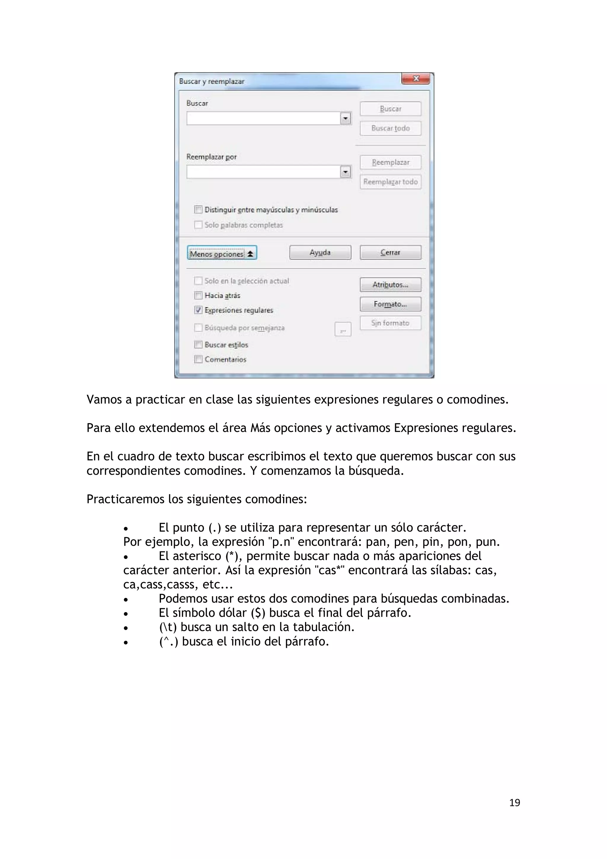 Vamos a practicar en clase las siguientes expresiones regulares o comodines.

Para ello extendemos el área Más opciones y activamos Expresiones regulares.

En el cuadro de texto buscar escribimos el texto que queremos buscar con sus
correspondientes comodines. Y comenzamos la búsqueda.

Practicaremos los siguientes comodines:

      •     El punto (.) se utiliza para representar un sólo carácter.
      Por ejemplo, la expresión "p.n" encontrará: pan, pen, pin, pon, pun.
      •     El asterisco (*), permite buscar nada o más apariciones del
      carácter anterior. Así la expresión "cas*" encontrará las sílabas: cas,
      ca,cass,casss, etc...
      •     Podemos usar estos dos comodines para búsquedas combinadas.
      •     El símbolo dólar ($) busca el final del párrafo.
      •     (t) busca un salto en la tabulación.
      •     (^.) busca el inicio del párrafo.




                                                                            19
 
