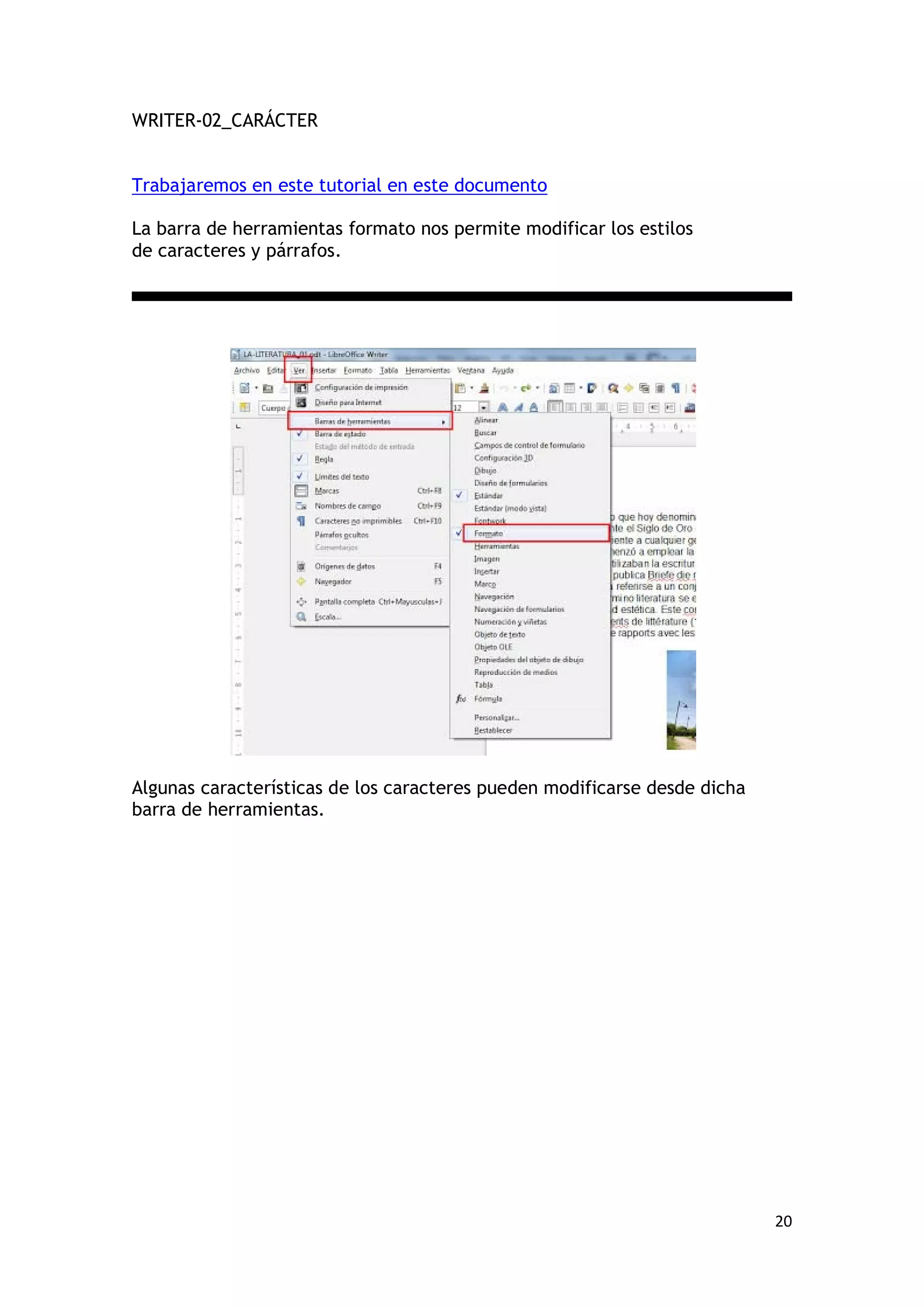 WRITER-02_CARÁCTER


Trabajaremos en este tutorial en este documento

La barra de herramientas formato nos permite modificar los estilos
de caracteres y párrafos.




Algunas características de los caracteres pueden modificarse desde dicha
barra de herramientas.




                                                                           20
 
