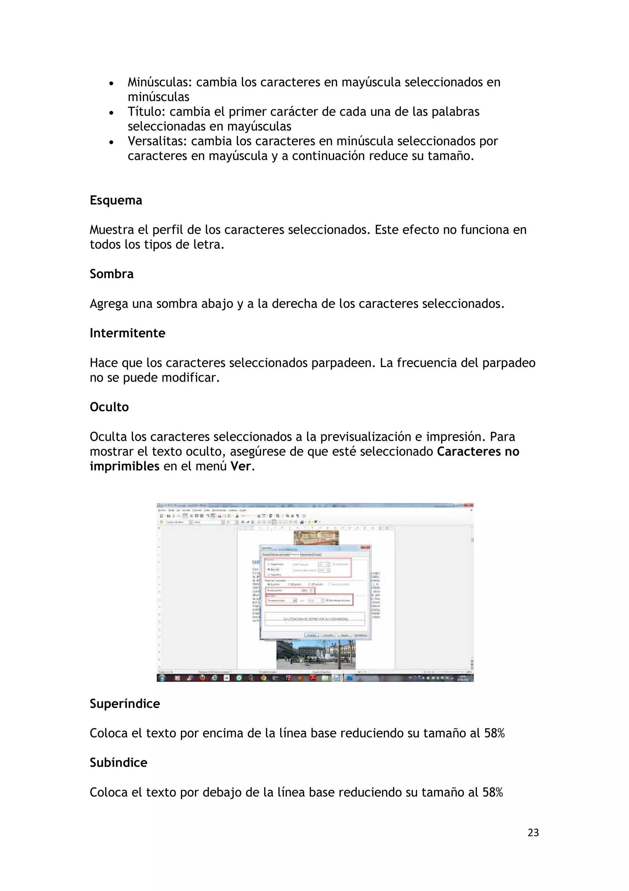 •   Minúsculas: cambia los caracteres en mayúscula seleccionados en
       minúsculas
   •   Título: cambia el primer carácter de cada una de las palabras
       seleccionadas en mayúsculas
   •   Versalitas: cambia los caracteres en minúscula seleccionados por
       caracteres en mayúscula y a continuación reduce su tamaño.


Esquema

Muestra el perfil de los caracteres seleccionados. Este efecto no funciona en
todos los tipos de letra.

Sombra

Agrega una sombra abajo y a la derecha de los caracteres seleccionados.

Intermitente

Hace que los caracteres seleccionados parpadeen. La frecuencia del parpadeo
no se puede modificar.

Oculto

Oculta los caracteres seleccionados a la previsualización e impresión. Para
mostrar el texto oculto, asegúrese de que esté seleccionado Caracteres no
imprimibles en el menú Ver.




Superíndice

Coloca el texto por encima de la línea base reduciendo su tamaño al 58%

Subíndice

Coloca el texto por debajo de la línea base reduciendo su tamaño al 58%


                                                                                23
 