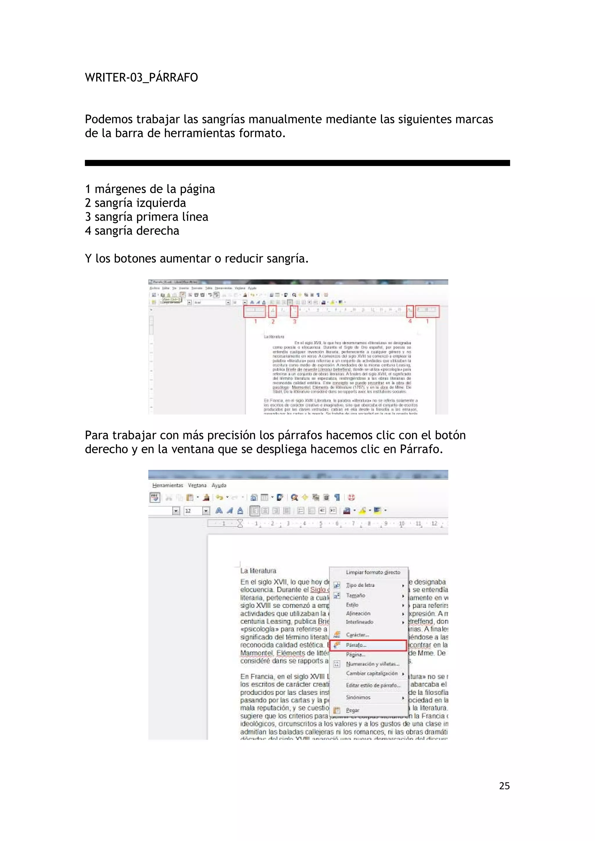 WRITER-03_PÁRRAFO


Podemos trabajar las sangrías manualmente mediante las siguientes marcas
de la barra de herramientas formato.



1 márgenes de la página
2 sangría izquierda
3 sangría primera línea
4 sangría derecha

Y los botones aumentar o reducir sangría.




Para trabajar con más precisión los párrafos hacemos clic con el botón
derecho y en la ventana que se despliega hacemos clic en Párrafo.




                                                                           25
 