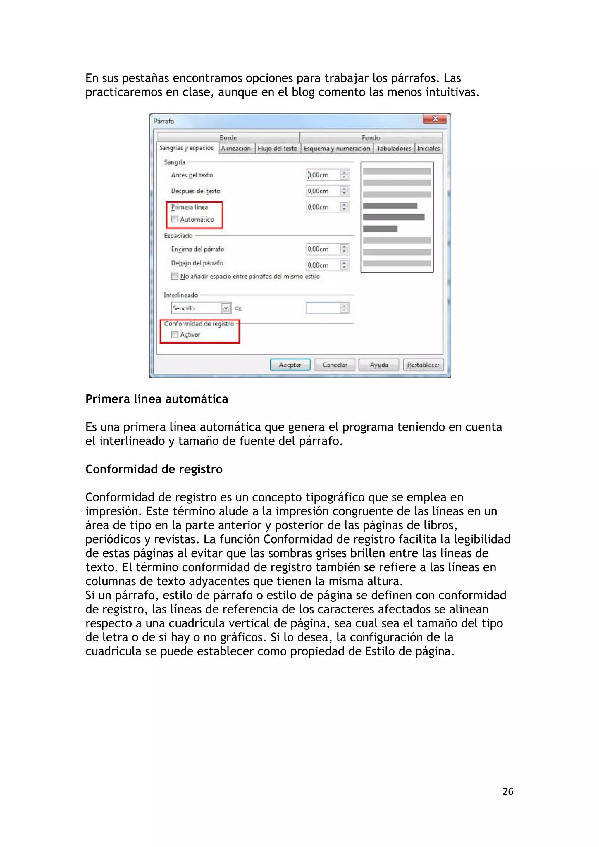 En sus pestañas encontramos opciones para trabajar los párrafos. Las
practicaremos en clase, aunque en el blog comento las menos intuitivas.




Primera línea automática

Es una primera línea automática que genera el programa teniendo en cuenta
el interlineado y tamaño de fuente del párrafo.

Conformidad de registro

Conformidad de registro es un concepto tipográfico que se emplea en
impresión. Este término alude a la impresión congruente de las líneas en un
área de tipo en la parte anterior y posterior de las páginas de libros,
periódicos y revistas. La función Conformidad de registro facilita la legibilidad
de estas páginas al evitar que las sombras grises brillen entre las líneas de
texto. El término conformidad de registro también se refiere a las líneas en
columnas de texto adyacentes que tienen la misma altura.
Si un párrafo, estilo de párrafo o estilo de página se definen con conformidad
de registro, las líneas de referencia de los caracteres afectados se alinean
respecto a una cuadrícula vertical de página, sea cual sea el tamaño del tipo
de letra o de si hay o no gráficos. Si lo desea, la configuración de la
cuadrícula se puede establecer como propiedad de Estilo de página.




                                                                               26
 