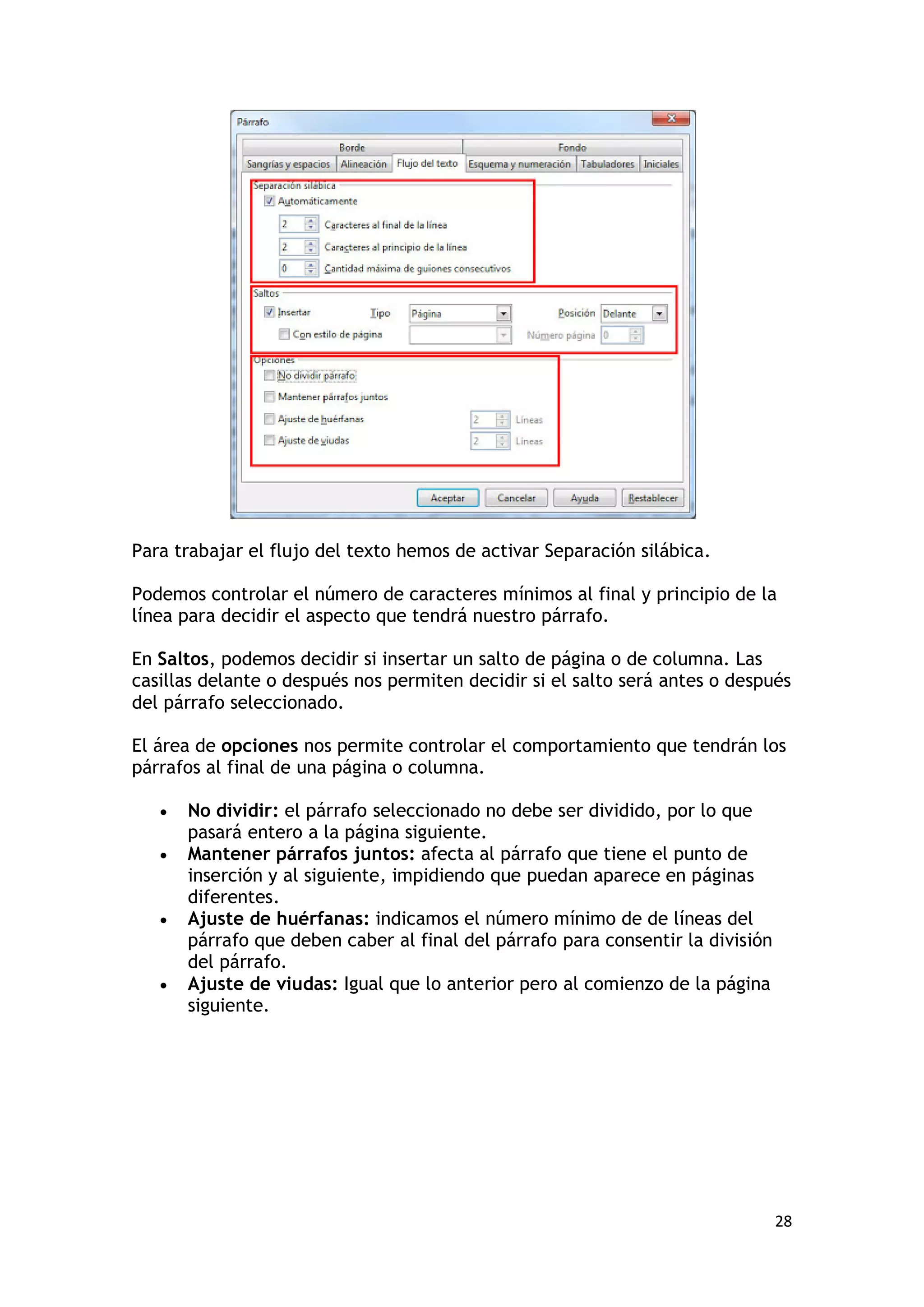 Para trabajar el flujo del texto hemos de activar Separación silábica.

Podemos controlar el número de caracteres mínimos al final y principio de la
línea para decidir el aspecto que tendrá nuestro párrafo.

En Saltos, podemos decidir si insertar un salto de página o de columna. Las
casillas delante o después nos permiten decidir si el salto será antes o después
del párrafo seleccionado.

El área de opciones nos permite controlar el comportamiento que tendrán los
párrafos al final de una página o columna.

   •   No dividir: el párrafo seleccionado no debe ser dividido, por lo que
       pasará entero a la página siguiente.
   •   Mantener párrafos juntos: afecta al párrafo que tiene el punto de
       inserción y al siguiente, impidiendo que puedan aparece en páginas
       diferentes.
   •   Ajuste de huérfanas: indicamos el número mínimo de de líneas del
       párrafo que deben caber al final del párrafo para consentir la división
       del párrafo.
   •   Ajuste de viudas: Igual que lo anterior pero al comienzo de la página
       siguiente.




                                                                                 28
 