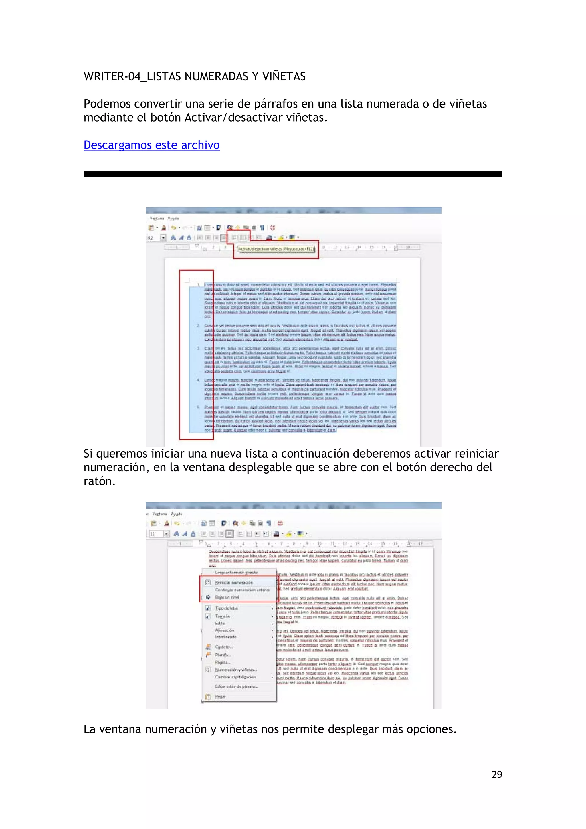 WRITER-04_LISTAS NUMERADAS Y VIÑETAS

Podemos convertir una serie de párrafos en una lista numerada o de viñetas
mediante el botón Activar/desactivar viñetas.

Descargamos este archivo




Si queremos iniciar una nueva lista a continuación deberemos activar reiniciar
numeración, en la ventana desplegable que se abre con el botón derecho del
ratón.




La ventana numeración y viñetas nos permite desplegar más opciones.


                                                                             29
 