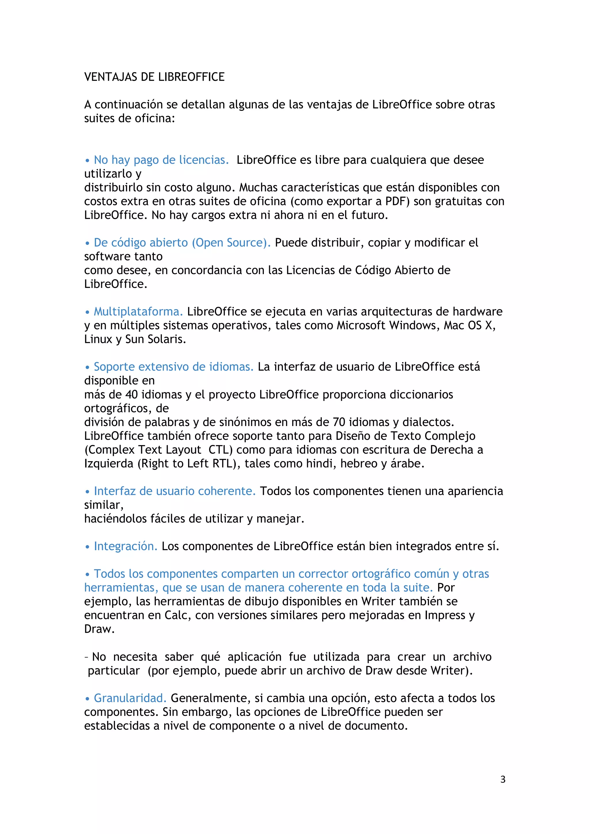 VENTAJAS DE LIBREOFFICE

A continuación se detallan algunas de las ventajas de LibreOffice sobre otras
suites de oficina:


• No hay pago de licencias. LibreOffice es libre para cualquiera que desee
utilizarlo y
distribuirlo sin costo alguno. Muchas características que están disponibles con
costos extra en otras suites de oficina (como exportar a PDF) son gratuitas con
LibreOffice. No hay cargos extra ni ahora ni en el futuro.

• De código abierto (Open Source). Puede distribuir, copiar y modificar el
software tanto
como desee, en concordancia con las Licencias de Código Abierto de
LibreOffice.

• Multiplataforma. LibreOffice se ejecuta en varias arquitecturas de hardware
y en múltiples sistemas operativos, tales como Microsoft Windows, Mac OS X,
Linux y Sun Solaris.

• Soporte extensivo de idiomas. La interfaz de usuario de LibreOffice está
disponible en
más de 40 idiomas y el proyecto LibreOffice proporciona diccionarios
ortográficos, de
división de palabras y de sinónimos en más de 70 idiomas y dialectos.
LibreOffice también ofrece soporte tanto para Diseño de Texto Complejo
(Complex Text Layout CTL) como para idiomas con escritura de Derecha a
Izquierda (Right to Left RTL), tales como hindi, hebreo y árabe.

• Interfaz de usuario coherente. Todos los componentes tienen una apariencia
similar,
haciéndolos fáciles de utilizar y manejar.

• Integración. Los componentes de LibreOffice están bien integrados entre sí.

• Todos los componentes comparten un corrector ortográfico común y otras
herramientas, que se usan de manera coherente en toda la suite. Por
ejemplo, las herramientas de dibujo disponibles en Writer también se
encuentran en Calc, con versiones similares pero mejoradas en Impress y
Draw.

– No necesita saber qué aplicación fue utilizada para crear un archivo
 particular (por ejemplo, puede abrir un archivo de Draw desde Writer).

• Granularidad. Generalmente, si cambia una opción, esto afecta a todos los
componentes. Sin embargo, las opciones de LibreOffice pueden ser
establecidas a nivel de componente o a nivel de documento.



                                                                                3
 