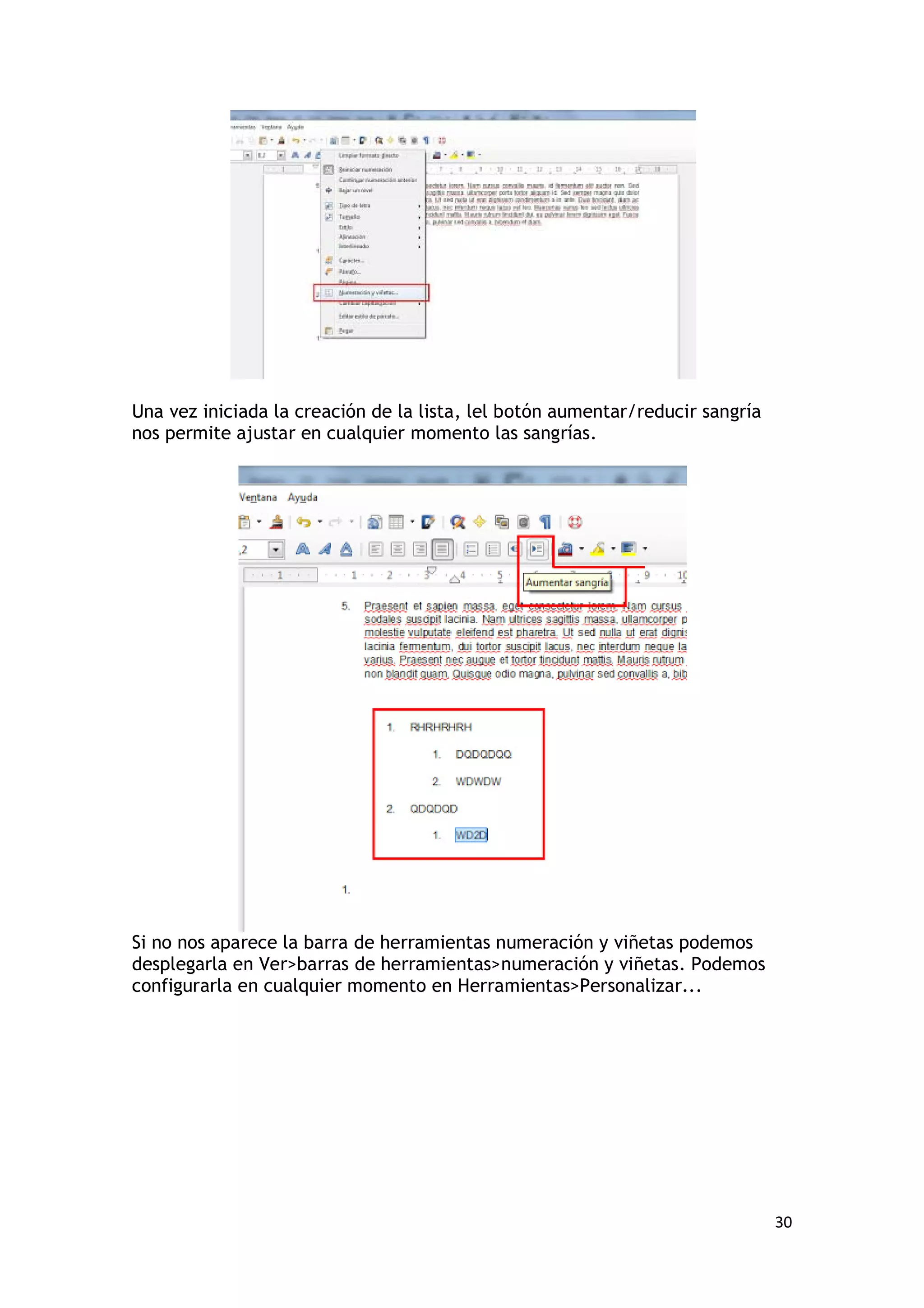Una vez iniciada la creación de la lista, lel botón aumentar/reducir sangría
nos permite ajustar en cualquier momento las sangrías.




Si no nos aparece la barra de herramientas numeración y viñetas podemos
desplegarla en Ver>barras de herramientas>numeración y viñetas. Podemos
configurarla en cualquier momento en Herramientas>Personalizar...




                                                                               30
 