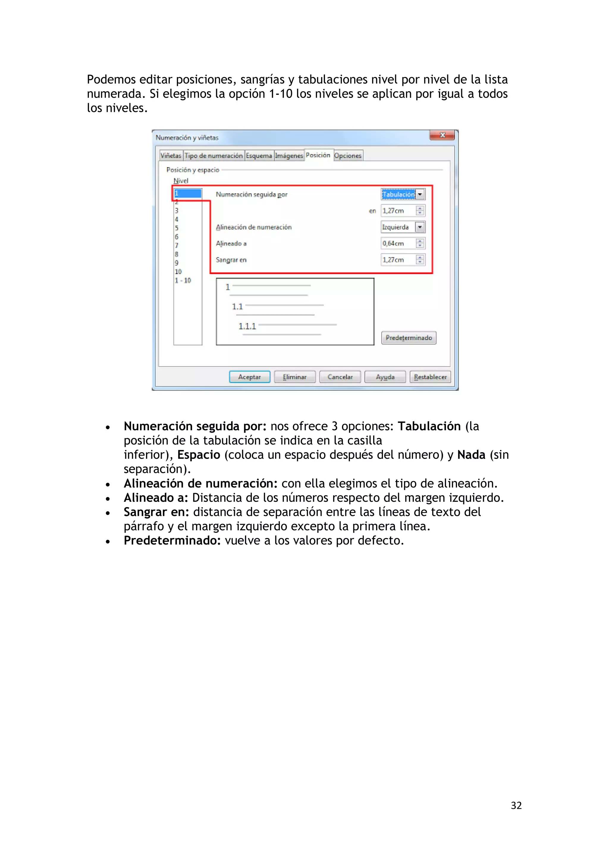 Podemos editar posiciones, sangrías y tabulaciones nivel por nivel de la lista
numerada. Si elegimos la opción 1-10 los niveles se aplican por igual a todos
los niveles.




   •   Numeración seguida por: nos ofrece 3 opciones: Tabulación (la
       posición de la tabulación se indica en la casilla
       inferior), Espacio (coloca un espacio después del número) y Nada (sin
       separación).
   •   Alineación de numeración: con ella elegimos el tipo de alineación.
   •   Alineado a: Distancia de los números respecto del margen izquierdo.
   •   Sangrar en: distancia de separación entre las líneas de texto del
       párrafo y el margen izquierdo excepto la primera línea.
   •   Predeterminado: vuelve a los valores por defecto.




                                                                                 32
 