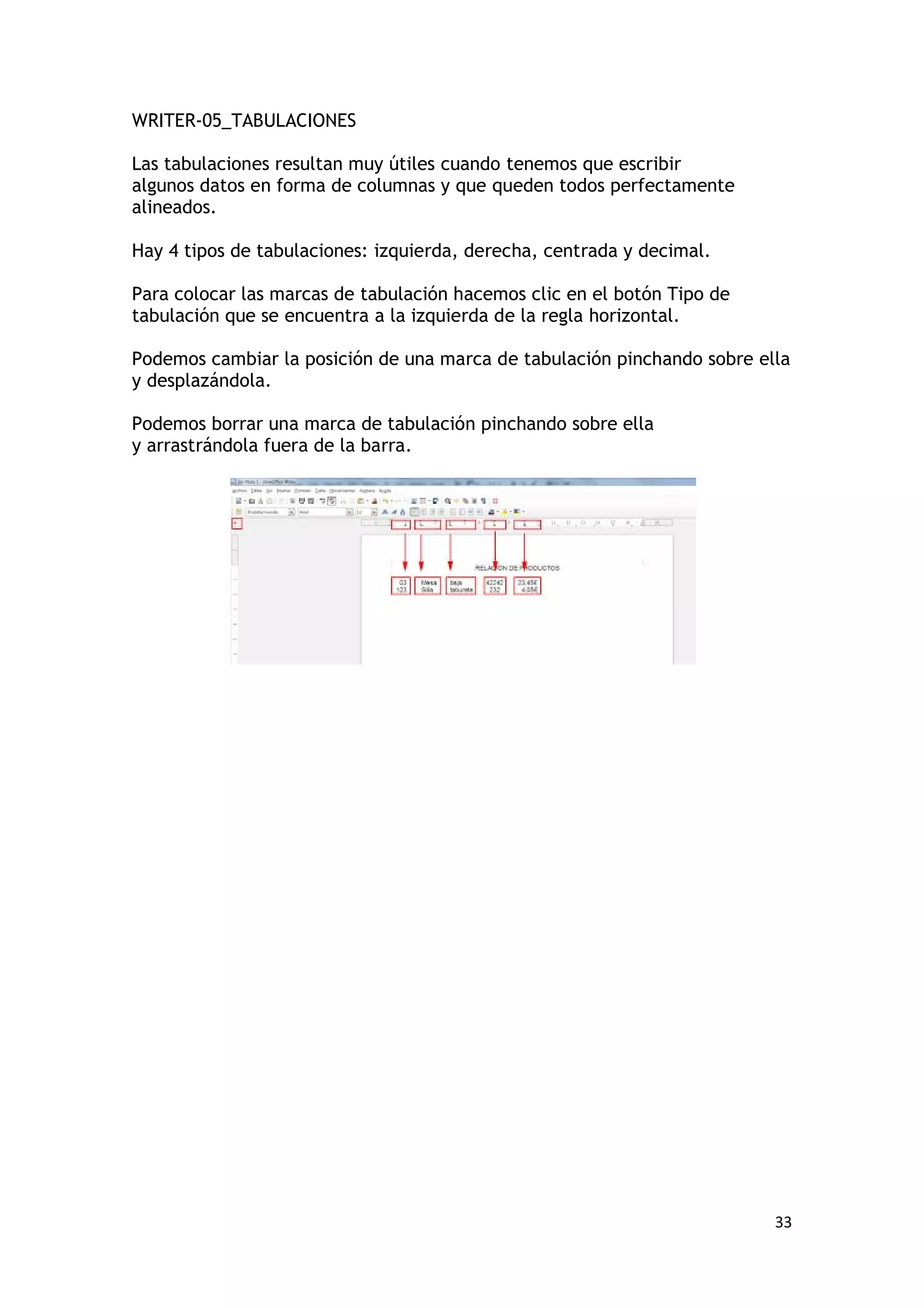 WRITER-05_TABULACIONES

Las tabulaciones resultan muy útiles cuando tenemos que escribir
algunos datos en forma de columnas y que queden todos perfectamente
alineados.

Hay 4 tipos de tabulaciones: izquierda, derecha, centrada y decimal.

Para colocar las marcas de tabulación hacemos clic en el botón Tipo de
tabulación que se encuentra a la izquierda de la regla horizontal.

Podemos cambiar la posición de una marca de tabulación pinchando sobre ella
y desplazándola.

Podemos borrar una marca de tabulación pinchando sobre ella
y arrastrándola fuera de la barra.




                                                                         33
 