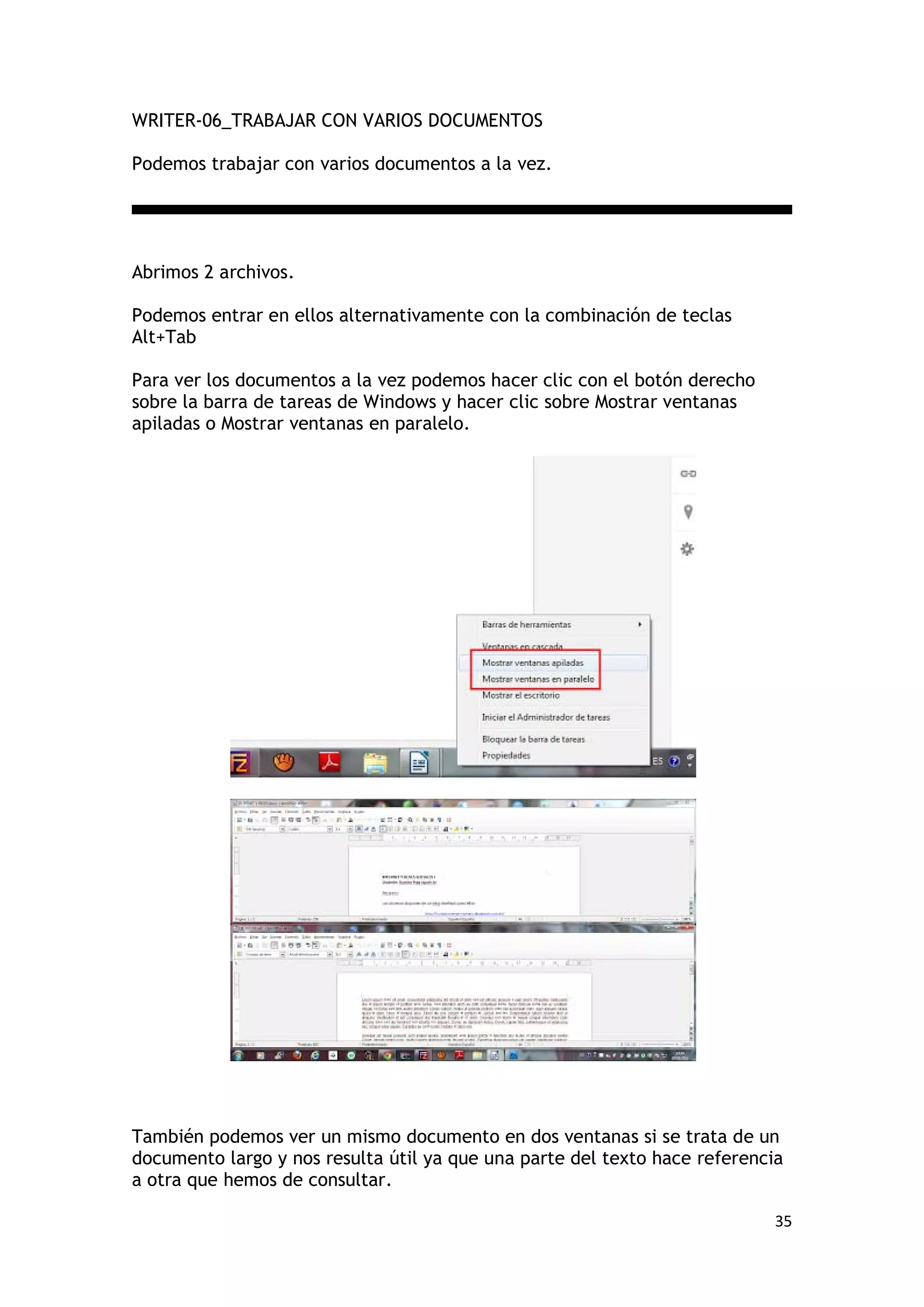 WRITER-06_TRABAJAR CON VARIOS DOCUMENTOS

Podemos trabajar con varios documentos a la vez.




Abrimos 2 archivos.

Podemos entrar en ellos alternativamente con la combinación de teclas
Alt+Tab

Para ver los documentos a la vez podemos hacer clic con el botón derecho
sobre la barra de tareas de Windows y hacer clic sobre Mostrar ventanas
apiladas o Mostrar ventanas en paralelo.




También podemos ver un mismo documento en dos ventanas si se trata de un
documento largo y nos resulta útil ya que una parte del texto hace referencia
a otra que hemos de consultar.

                                                                            35
 