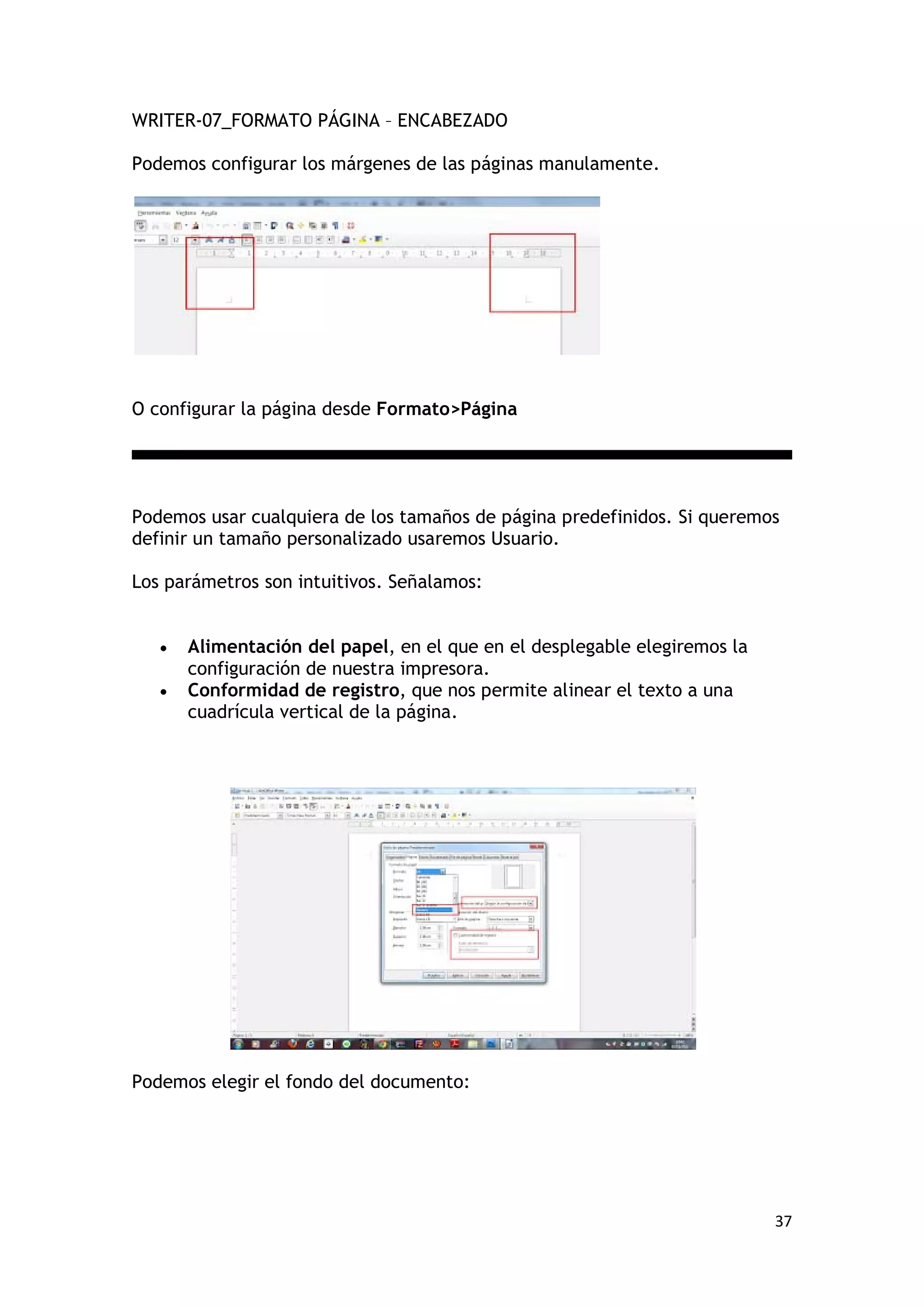 WRITER-07_FORMATO PÁGINA – ENCABEZADO

Podemos configurar los márgenes de las páginas manulamente.




O configurar la página desde Formato>Página




Podemos usar cualquiera de los tamaños de página predefinidos. Si queremos
definir un tamaño personalizado usaremos Usuario.

Los parámetros son intuitivos. Señalamos:


   •   Alimentación del papel, en el que en el desplegable elegiremos la
       configuración de nuestra impresora.
   •   Conformidad de registro, que nos permite alinear el texto a una
       cuadrícula vertical de la página.




Podemos elegir el fondo del documento:




                                                                           37
 
