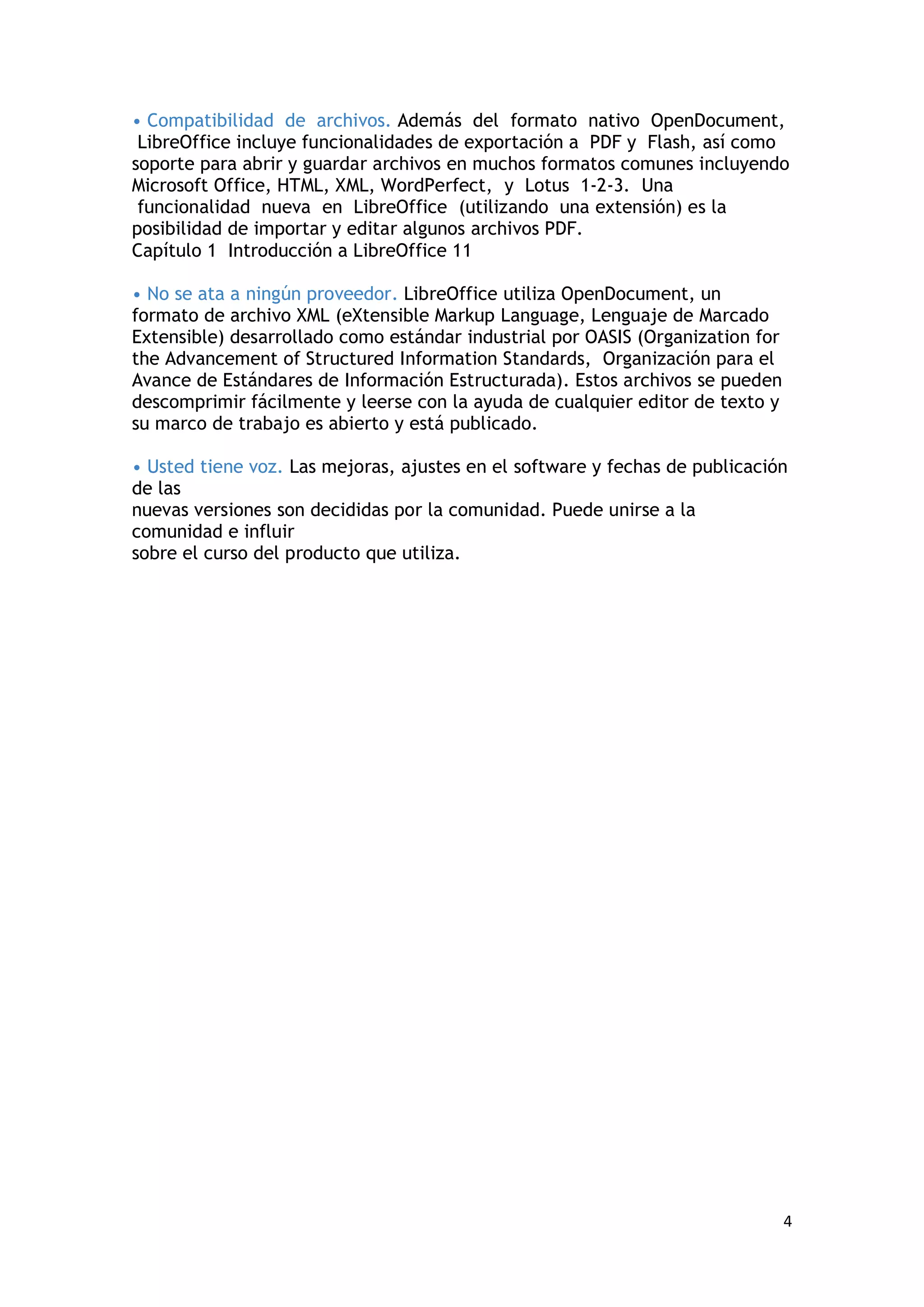 • Compatibilidad de archivos. Además del formato nativo OpenDocument,
 LibreOffice incluye funcionalidades de exportación a PDF y Flash, así como
soporte para abrir y guardar archivos en muchos formatos comunes incluyendo
Microsoft Office, HTML, XML, WordPerfect, y Lotus 1-2-3. Una
 funcionalidad nueva en LibreOffice (utilizando una extensión) es la
posibilidad de importar y editar algunos archivos PDF.
Capítulo 1 Introducción a LibreOffice 11

• No se ata a ningún proveedor. LibreOffice utiliza OpenDocument, un
formato de archivo XML (eXtensible Markup Language, Lenguaje de Marcado
Extensible) desarrollado como estándar industrial por OASIS (Organization for
the Advancement of Structured Information Standards, Organización para el
Avance de Estándares de Información Estructurada). Estos archivos se pueden
descomprimir fácilmente y leerse con la ayuda de cualquier editor de texto y
su marco de trabajo es abierto y está publicado.

• Usted tiene voz. Las mejoras, ajustes en el software y fechas de publicación
de las
nuevas versiones son decididas por la comunidad. Puede unirse a la
comunidad e influir
sobre el curso del producto que utiliza.




                                                                                4
 