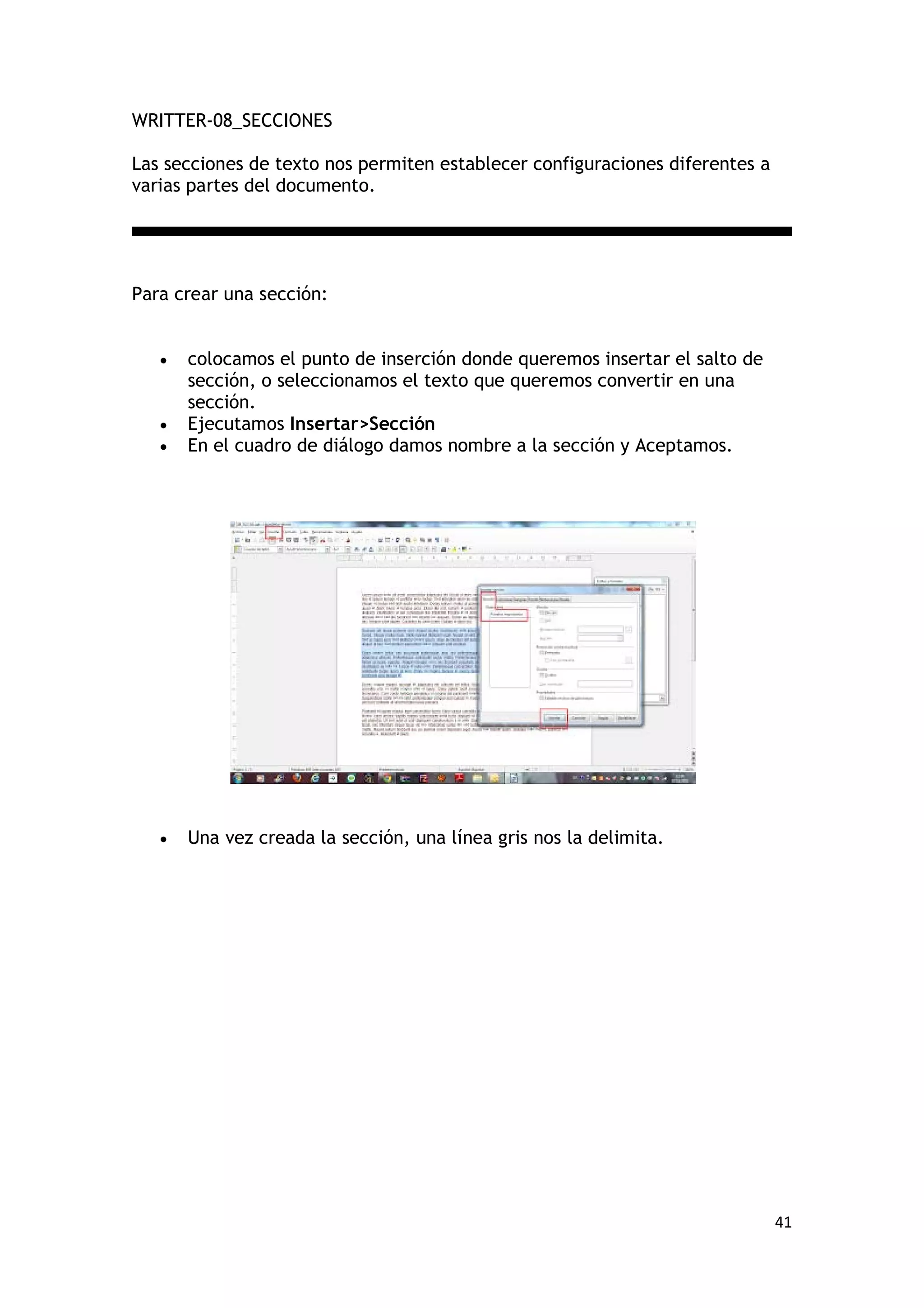 WRITTER-08_SECCIONES

Las secciones de texto nos permiten establecer configuraciones diferentes a
varias partes del documento.




Para crear una sección:


   •   colocamos el punto de inserción donde queremos insertar el salto de
       sección, o seleccionamos el texto que queremos convertir en una
       sección.
   •   Ejecutamos Insertar>Sección
   •   En el cuadro de diálogo damos nombre a la sección y Aceptamos.




   •   Una vez creada la sección, una línea gris nos la delimita.




                                                                              41
 