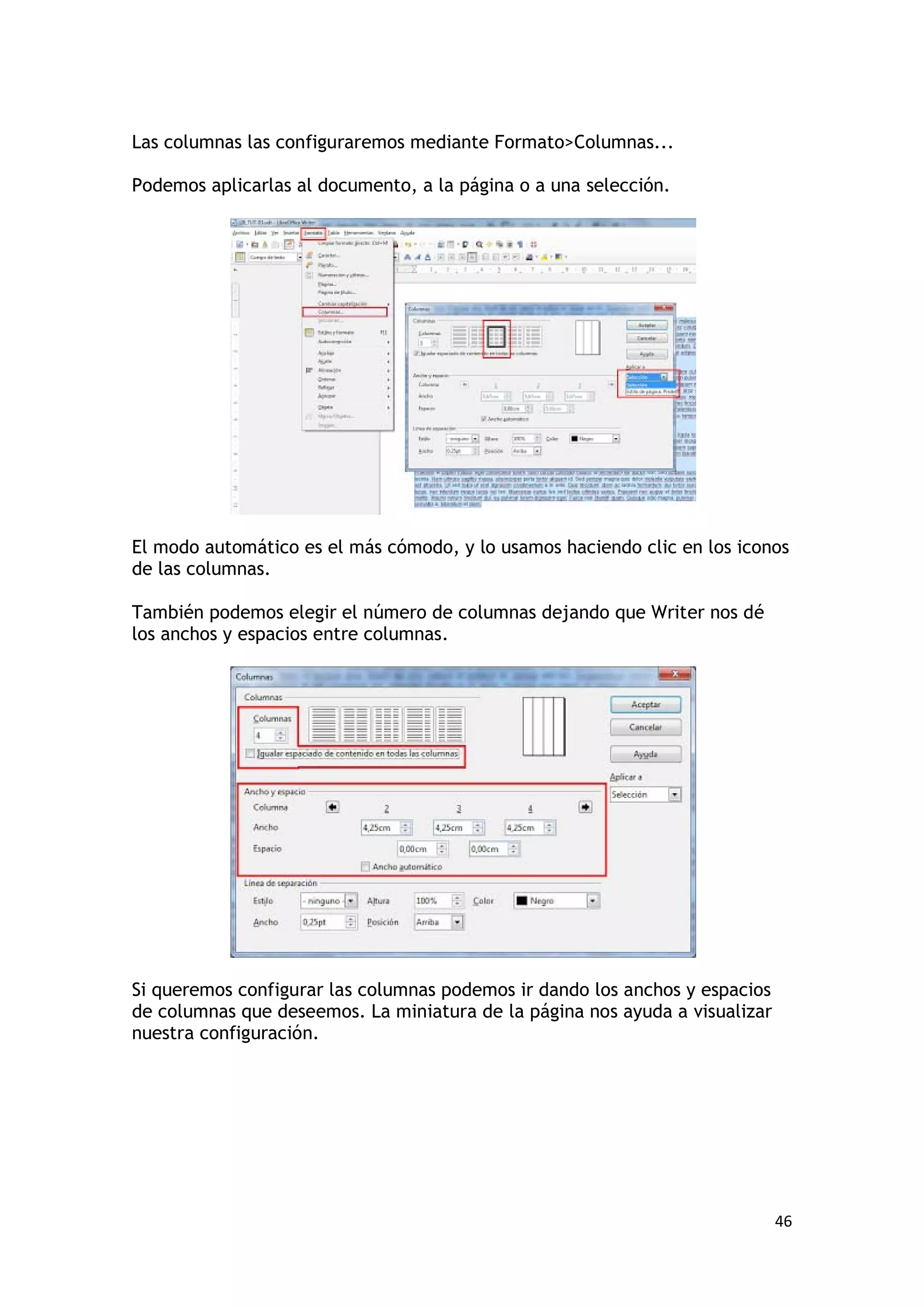 Las columnas las configuraremos mediante Formato>Columnas...

Podemos aplicarlas al documento, a la página o a una selección.




El modo automático es el más cómodo, y lo usamos haciendo clic en los iconos
de las columnas.

También podemos elegir el número de columnas dejando que Writer nos dé
los anchos y espacios entre columnas.




Si queremos configurar las columnas podemos ir dando los anchos y espacios
de columnas que deseemos. La miniatura de la página nos ayuda a visualizar
nuestra configuración.




                                                                             46
 