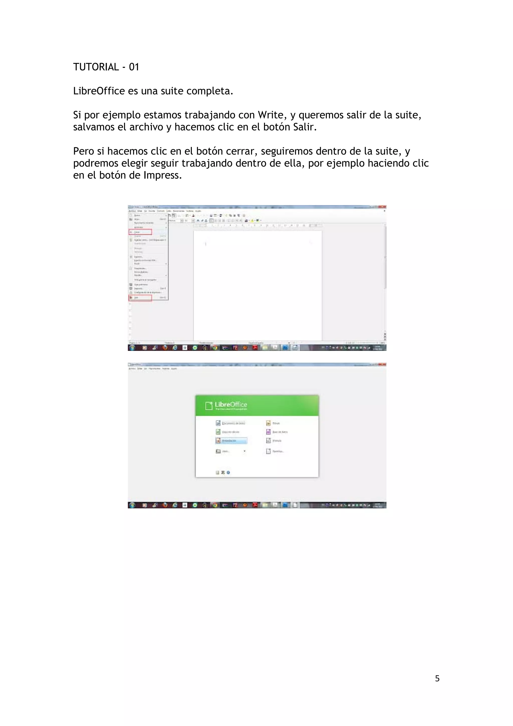 TUTORIAL - 01

LibreOffice es una suite completa.

Si por ejemplo estamos trabajando con Write, y queremos salir de la suite,
salvamos el archivo y hacemos clic en el botón Salir.

Pero si hacemos clic en el botón cerrar, seguiremos dentro de la suite, y
podremos elegir seguir trabajando dentro de ella, por ejemplo haciendo clic
en el botón de Impress.




                                                                              5
 